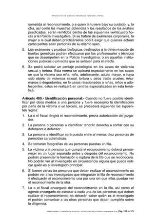 PROYECTO DE CÓDIGO ORGÁNICO INTEGRAL PENAL




    sometida al reconocimiento, o a quien la tuviere bajo su cuidado; y, la
    otra, así como las muestras obtenidas y los resultados de los análisis
    practicados, serán remitidos dentro de las siguientes veinticuatro ho-
    ras a la Policía Investigativa. Si se tratare de exámenes corporales, la
    mujer a la cual deban practicárselos podrá exigir que quienes actúan
    como peritos sean personas de su mismo sexo.
5. Los exámenes y pruebas biológicas destinados a la determinación de
   huellas genéticas podrán efectuarse por los profesionales y técnicos
   que se desempeñen en la Policía Investigativa, o en aquellas institu-
   ciones públicas o privadas que se señalen para el efecto.
6. Se podrá solicitar un peritaje psicológico en los casos de violencia
   sexual y tortura. Esta norma se aplicará especialmente en los casos
   en que la víctima sea niña, niño, adolescente, adulto mayor, o haya
   sido objeto de violencia sexual, tortura u otros tratos crueles, inhu-
   manos o degradantes, en lo casos relacionados a niñas, niños o ado-
   lescentes, estos se realizará en centros especializados en esta temá-
   tica.

Artículo 480.- Identificación personal.- Cuando no fuere posible identi-
ficar por otros medios a una persona y fuere necesario la identificación
por parte de la víctima o un tercero, se procederá siguiendo las siguien-
tes reglas:
1. La o el fiscal dirigirá el reconocimiento, previa autorización del juzga-
   dor.
2. La persona o personas a identificar tendrán derecho a contar con su
   defensora o defensor.
3. La persona a identificar será puesta entre al menos diez personas de
   parecidas características.
4. Se tomarán fotografías de las personas puestas en fila.
5. La víctima o la persona que cumpla el reconocimiento deberá perma-
   necer en un lugar separado antes y después del reconocimiento. No
   podrán presenciar la formación o ruptura de la fila que se reconocerá.
   No podrán ver al investigado en circunstancia alguna que pueda indi-
   car quién es el investigado principal.
6. Si fueren varias las personas que deban realizar el reconocimiento no
   podrán ver a los investigados que integrarán la fila de reconocimiento
   y efectuarán el reconocimiento una por una sin que ellas puedan ver
   el reconocimiento de la otra.
7. La o el fiscal encargado del reconocimiento en la fila, así como el
   agente encargado de escoltar a cada una de las personas que deban
   realizar el reconocimiento, no deberán saber quién es el investigado
   ni podrán comunicar a las otras personas que deban cumplirlo sobre
   la diligencia.

                PRIMER DEBATE | COMISIÓN DE JUSTICIA Y ESTRUCTURA DEL ESTADO | 13 de junio de 2012 | Pág.   188 de 378
 
