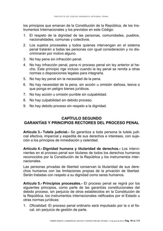 PROYECTO DE CÓDIGO ORGÁNICO INTEGRAL PENAL




los principios que emanan de la Constitución de la República, de los Ins-
trumentos Internacionales y los previstos en este Código:
1. El respeto de la dignidad de las personas, comunidades, pueblos,
   nacionalidades, comunas y colectivos.
2. Los sujetos procesales y todos quienes intervengan en el sistema
   penal tratarán a todas las personas con igual consideración y no dis-
   criminarán por motivo alguno.
3. No hay pena sin infracción penal.
4. No hay infracción penal, pena ni proceso penal sin ley anterior al he-
   cho. Este principio rige incluso cuando la ley penal se remita a otras
   normas o disposiciones legales para integrarla.
5. No hay ley penal sin la necesidad de la pena.
6. No hay necesidad de la pena, sin acción u omisión dañosa, lesiva o
   que ponga en peligro bienes jurídicos.
7. No hay acción u omisión punible sin culpabilidad.
8. No hay culpabilidad sin debido proceso.
9. No hay debido proceso sin respeto a la dignidad.


                CAPÍTULO SEGUNDO
GARANTÍAS Y PRINCIPIOS RECTORES DEL PROCESO PENAL

Artículo 3.- Tutela judicial.- Se garantiza a toda persona la tutela judi-
cial efectiva, imparcial y expedita de sus derechos e intereses, con suje-
ción a los principios de inmediación y celeridad.

Artículo 4.- Dignidad humana y titularidad de derechos.- Los intervi-
nientes en el proceso penal son titulares de todos los derechos humanos
reconocidos por la Constitución de la República y los instrumentos inter-
nacionales.
Las personas privadas de libertad conservan la titularidad de sus dere-
chos humanos con las limitaciones propias de la privación de libertad.
Serán tratadas con respeto a su dignidad como seres humanos.

Artículo 5.- Principios procesales.- El proceso penal se regirá por los
siguientes principios, como parte de las garantías constitucionales del
debido proceso, sin perjuicio de otros establecidos en la Constitución de
la República, los instrumentos internacionales ratificados por el Estado u
otras normas jurídicas:
1. Oficialidad: El proceso penal ordinario será impulsado por la o el fis-
   cal, sin perjuicio de gestión de parte.

                PRIMER DEBATE | COMISIÓN DE JUSTICIA Y ESTRUCTURA DEL ESTADO | 13 de junio de 2012 | Pág.   19 de 378
 