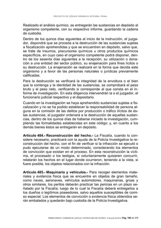 PROYECTO DE CÓDIGO ORGÁNICO INTEGRAL PENAL




Realizado el análisis químico, se entregarán las sustancias en depósito al
organismo competente, con su respectivo informe, guardando la cadena
de custodia.
Dentro de los quince días siguientes al inicio de la instrucción, el juzga-
dor, dispondrá que se proceda a la destrucción de las sustancias sujetas
a fiscalización aprehendidas y que se encuentren en depósito, salvo que,
se trate de insumos, precursores químicos u otros productos químicos
específicos, en cuyo caso el organismo competente podrá disponer, den-
tro de los sesenta días siguientes a la recepción, su utilización o dona-
ción a una entidad del sector público, su enajenación para fines lícitos o
su destrucción. La enajenación se realizará en la forma que decida este
organismo y a favor de las personas naturales o jurídicas previamente
calificadas.
Para la destrucción se verificará la integridad de la envoltura o el bien
que la contenga y la identidad de las sustancias, se comprobará el peso
bruto y el peso neto, verificando si corresponde al que consta en el in-
forme de investigación. En esta diligencia intervendrán la o el juzgador, el
funcionario judicial respectivo y el depositario.
Cuando en la investigación se haya aprehendido sustancias sujetas a fis-
calización y no se ha podido establecer la responsabilidad de persona al-
guna en la comisión de las delitos por producción o tráfico ilícitos de és-
tas sustancias, el juzgador ordenará a la destrucción de aquellas sustan-
cias, dentro de los quince días de haberse iniciado la investigación, cum-
pliendo las formalidades establecidas en este código; y, en cuanto a los
demás bienes éstos se entregarán en depósito.

Artículo 484.- Reconstrucción del hecho.- La Fiscalía, cuando lo con-
sidere necesario, practicará con la ayuda de la Policía Investigativa la re-
construcción del hecho, con el fin de verificar si la infracción se ejecutó o
pudo ejecutarse de un modo determinado, considerando los elementos
de convicción que existan en el proceso. En esta reconstrucción la vícti-
ma, el procesado o los testigos, si voluntariamente quisieren concurrir,
relatarán los hechos en el lugar donde ocurrieron, teniendo a la vista, si
fuere posible, los objetos relacionados con la infracción.

Artículo 485.- Maquinaria y vehículos.- Para recoger elementos mate-
riales y evidencia física que se encuentre en objetos de gran tamaño,
como naves, aeronaves, vehículos automotores, maquinarias, grúas y
otros similares, los peritos deberán practicar las pericias en un plazo se-
ñalado por la Fiscalía; luego de lo cual la Fiscalía deberá entregarlos a
los dueños o legítimos poseedores, salvo aquellos susceptibles de comi-
so especial. Los elementos de convicción o evidencia física obtenidos se-
rán embalados y quedarán bajo custodia de la Policía Investigativa.



                PRIMER DEBATE | COMISIÓN DE JUSTICIA Y ESTRUCTURA DEL ESTADO | 13 de junio de 2012 | Pág.   190 de 378
 