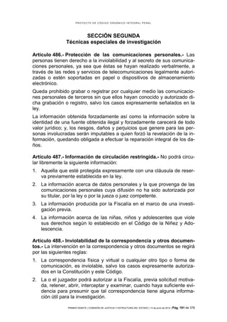 PROYECTO DE CÓDIGO ORGÁNICO INTEGRAL PENAL




                      SECCIÓN SEGUNDA
               Técnicas especiales de investigación

Artículo 486.- Protección de las comunicaciones personales.- Las
personas tienen derecho a la inviolabilidad y al secreto de sus comunica-
ciones personales, ya sea que éstas se hayan realizado verbalmente, a
través de las redes y servicios de telecomunicaciones legalmente autori-
zadas o estén soportadas en papel o dispositivos de almacenamiento
electrónico.
Queda prohibido grabar o registrar por cualquier medio las comunicacio-
nes personales de terceros sin que ellos hayan conocido y autorizado di-
cha grabación o registro, salvo los casos expresamente señalados en la
ley.
La información obtenida forzadamente así como la información sobre la
identidad de una fuente obtenida ilegal y forzadamente carecerá de todo
valor jurídico; y, los riesgos, daños y perjuicios que genere para las per-
sonas involucradas serán imputables a quien forzó la revelación de la in-
formación, quedando obligada a efectuar la reparación integral de los da-
ños.

Artículo 487.- Información de circulación restringida.- No podrá circu-
lar libremente la siguiente información:
1. Aquella que esté protegida expresamente con una cláusula de reser-
   va previamente establecida en la ley.
2. La información acerca de datos personales y la que provenga de las
   comunicaciones personales cuya difusión no ha sido autorizada por
   su titular, por la ley o por la jueza o juez competente.
3. La información producida por la Fiscalía en el marco de una investi-
   gación previa.
4. La información acerca de las niñas, niños y adolescentes que viole
   sus derechos según lo establecido en el Código de la Niñez y Ado-
   lescencia.

Artículo 488.- Inviolabilidad de la correspondencia y otros documen-
tos.- La intervención en la correspondencia y otros documentos se regirá
por las siguientes reglas:
1. La correspondencia física y virtual o cualquier otro tipo o forma de
   comunicación, es inviolable, salvo los casos expresamente autoriza-
   dos en la Constitución y este Código.
2. La o el juzgador podrá autorizar a la Fiscalía, previa solicitud motiva-
   da, retener, abrir, interceptar y examinar, cuando haya suficiente evi-
   dencia para presumir que tal correspondencia tiene alguna informa-
   ción útil para la investigación.

                PRIMER DEBATE | COMISIÓN DE JUSTICIA Y ESTRUCTURA DEL ESTADO | 13 de junio de 2012 | Pág.   191 de 378
 