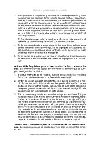 PROYECTO DE CÓDIGO ORGÁNICO INTEGRAL PENAL




3. Para proceder a la apertura y examen de la correspondencia y otros
   documentos que pudieran tener relación con los hechos y circunstan-
   cias de la infracción y sus participantes, se notificará previamente al
   interesado y con su concurrencia o no, se leerá la correspondencia o
   el documento en forma reservada, debiendo hacer conocer del parti-
   cular a la víctima y al procesado o sus defensores, para que concu-
   rran a dicha diligencia, quienes en todo caso, jurarán guardar reser-
   va; y a falta de éstos ante dos testigos, los mismos que rendirán el
   mismo juramento.
    El Fiscal redactará el acta de apertura y el examen sin transcribir el
    texto de los documentos y la firmará con los concurrentes.
4. Si la correspondencia u otros documentos estuvieren relacionados
   con la infracción que se investiga, se los agregará al expediente fis-
   cal, después de rubricados; caso contrario, se los devolverá al lugar
   de donde fueron tomados o al interesado.
5. Si se tratare de escritura en clave o en otro idioma, inmediatamente
   se ordenará el desciframiento por peritos en criptografía, o su traduc-
   ción.

Artículo 489.- Requisitos para la intervención de las comunicacio-
nes.- Las comunicaciones podrán ser intervenidas, siempre que se cum-
plan los siguientes requisitos:
1. Solicitud motivada de la Fiscalía, cuando exista suficiente evidencia
   física que resulte relevante a los fines de la investigación.
2. Orden de la o el juzgador competente, en el que se determine el me-
   dio de comunicación intervenido y el tiempo de intercepción, que no
   podrá ser mayor a tres meses, transcurrido el cual podrá solicitarse
   una prórroga que no excederá el tiempo que dure la investigación, de
   conformidad con lo establecido en este Código.
3. En los casos de grabaciones de audio, imágenes de video o fotogra-
   fía relacionadas a un hecho constitutivo de infracción flagrante, regis-
   tradas de modo espontáneo al momento mismo de su ejecución, por
   los medios de comunicación social, por cámaras de vigilancia o segu-
   ridad, por cualquier medio avanzado, por particulares en lugares pú-
   blicos y de libre circulación o en los casos en que se divulguen gra-
   baciones de audio o video obtenidas por uno de los intervinientes, no
   se requerirá autorización judicial. En estos casos, las grabaciones le
   servirán a la Fiscalía para integrar la investigación y para introducirlas
   al juicio como prueba. Las imágenes captadas conforme lo señalado,
   deberán ponerse a disposición de la Fiscalía en soporte original.

Artículo 490.- Condiciones para la intervención de las comunicacio-
nes.- Las comunicaciones se podrán intervenir bajo los siguientes condi-
ciones:

                PRIMER DEBATE | COMISIÓN DE JUSTICIA Y ESTRUCTURA DEL ESTADO | 13 de junio de 2012 | Pág.   192 de 378
 