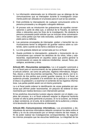 PROYECTO DE CÓDIGO ORGÁNICO INTEGRAL PENAL




1. La información relacionada con la infracción que se obtenga de las
   comunicaciones que se intercepten durante la investigación única-
   mente podrá ser utilizada en el proceso para el cual se las autorizó.
2. Está prohibida la interceptación de cualquier comunicación entre la
   persona procesada y su abogada o abogado defensor.
3. Al proceso solo se introducirán las grabaciones de aquellas conver-
   saciones o parte de ellas que, a solicitud de la Fiscalía, se estimen
   útiles o relevantes para los fines de la investigación. No obstante la
   persona procesada podrá solicitar que se incluyan otras conversacio-
   nes u otras partes que han sido excluidas, cuando lo considere apro-
   piado para su defensa.
4. Las personas encargadas de interceptar, grabar y transcribir las co-
   municaciones tienen la obligación de guardar reserva sobre su con-
   tenido, salvo cuando se las llame a declarar en juicio.
5. La cinta grabada deberá ser conservada por la o el fiscal.
6. Queda prohibido la interceptación, grabación y transcripción de co-
   municaciones que vulneren los derechos de los niños, niñas y ado-
   lescentes, especialmente en aquellos casos que podría generar la
   revictimización en casos de violencia intrafamiliar, sexual, física, psi-
   cológica, accidentes y otros.

Artículo 491.- Documentos semejantes.- La o el juzgador autorizará a
la o el fiscal para el reconocimiento de las grabaciones mencionadas en
el artículo anterior, así como de películas, registros informáticos, fotogra-
fías, discos u otros documentos semejantes. Para este efecto, con la in-
tervención de dos peritos que jurarán guardar reserva, la o el fiscal, en
audiencia privada, procederá a la exhibición de la película o a escuchar
el disco o la grabación y a examinar el contenido de los registros informá-
ticos. Las partes podrán asistir con el mismo juramento.
La o el fiscal podrá ordenar la identificación de voces grabadas por per-
sonas que afirmen poder reconocerlas, sin perjuicio de ordenar el reco-
nocimiento por medios técnicos o con intervención pericial.
Si los predichos documentos tuvieren alguna relación con el objeto y su-
jetos del proceso, la o el fiscal ordenará redactar la diligencia haciendo
constar en ella la parte pertinente al proceso. Si no la tuvieren, se limitará
a dejar constancia, en el acta, de la celebración de la audiencia y ordena-
rá la devolución de los documentos al interesado.

Artículo 492.- Comunicaciones informáticas.- Los proveedores y dis-
tribuidores de servicios informáticos deberán conservar los datos sobre el
tráfico y la vía de comunicación por un tiempo máximo de tres meses, a
fin de poder realizar las investigaciones correspondientes. Se seguirían
los mismos preceptos que las escuchas telefónicas. La integridad de los

                 PRIMER DEBATE | COMISIÓN DE JUSTICIA Y ESTRUCTURA DEL ESTADO | 13 de junio de 2012 | Pág.   193 de 378
 