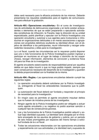 PROYECTO DE CÓDIGO ORGÁNICO INTEGRAL PENAL




datos será necesaria para la eficacia probatoria de los mismos. Deberán
presentarse los requisitos establecidos para el registro de comunicacio-
nes para efectuar la grabación.

Artículo 493.- Operaciones encubiertas.- En el curso de investigacio-
nes de actividades de delincuencia organizada y en tanto existan antece-
dentes o elementos de que se están preparando o ejecutando activida-
des constitutivas de infracción, la Fiscalía, bajo la dirección de su unidad
especializada, podrá planificar y ejecutar con la Policía Investigativa una
operación encubierta y autorizar a sus agentes para involucrarse o intro-
ducirse en organizaciones delictuales o en meras asociaciones o agrupa-
ciones con propósitos delictivos ocultando su identidad oficial, con el ob-
jetivo de identificar a los participantes, reunir información y recoger ante-
cedentes necesarios y útiles para la investigación.
La o el fiscal, cuando las circunstancias así lo requieran podrá disponer
que uno o más funcionarios de la Policía Investigativa puedan ingresar y
participar en reuniones en el lugar de trabajo o domicilio de los sospe-
chosos, recoger información, elementos de convicción y evidencia física
útil para los fines de la investigación.
El agente encubierto estará exento de responsabilidad penal por aquellos
delitos en que deba incurrir o que no haya podido impedir, siempre que
sean consecuencia necesaria del desarrollo de la investigación y guarden
la debida proporcionalidad con la finalidad de la misma.

Artículo 494.- Reglas.- Las operaciones encubiertas deberán cumplir las
siguientes reglas:
1. La operación encubierta deberá solicitarse por la Policía Investigati-
   va, entregando al fiscal los antecedentes necesarios que la justifi-
   quen.
2. La autorización del fiscal deberá ser fundada y responder al principio
   de necesidad para la investigación.
3. En ningún caso es permitido al agente encubierto impulsar delitos
   que no fuesen de iniciativa previa de los investigados.
4. Ningún agente de la Policía Investigativa podrá ser obligado a actuar
   como agente encubierto y su negativa no podrá acarrear sanción o
   cualquier tipo de consecuencia gravosa.
5. Las y los funcionarios de la Policía Investigativa podrán adquirir y ac-
   tuar bajo identidad supuesta. La identidad será otorgada por el minis-
   terio encargado de los asuntos de gobierno y policía, por un periodo
   de seis meses prorrogables por espacios del mismo tiempo a solici-
   tud fundada de la o el fiscal.
6. Todas las actuaciones relacionadas con las operaciones encubiertas
   y especialmente con sus actividades y la identidad real y supuesta de

                PRIMER DEBATE | COMISIÓN DE JUSTICIA Y ESTRUCTURA DEL ESTADO | 13 de junio de 2012 | Pág.   194 de 378
 