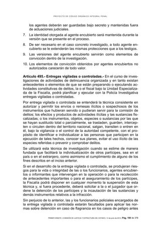 PROYECTO DE CÓDIGO ORGÁNICO INTEGRAL PENAL




    los agentes deberán ser guardadas bajo secreto y mantenidas fuera
    de actuaciones judiciales.
7. La identidad otorgada al agente encubierto será mantenida durante la
   versión que se presente en el proceso.
8. De ser necesario en el caso concreto investigado, a todo agente en-
   cubierto se le extenderán las mismas protecciones que a los testigos.
9. Las versiones del agente encubierto servirán como elementos de
   convicción dentro de la investigación.
10. Los elementos de convicción obtenidos por agentes encubiertos no
    autorizados carecerán de todo valor.

Artículo 495.- Entregas vigiladas o controladas.- En el curso de inves-
tigaciones de actividades de delincuencia organizada y en tanto existan
antecedentes o elementos de que se están preparando o ejecutando ac-
tividades constitutivas de delitos, la o el fiscal bajo la Unidad Especializa-
da de la Fiscalía, podrá planificar y ejecutar con la Policía Investigativa
entregas vigiladas o controladas.
Por entrega vigilada o controlada se entenderá la técnica consistente en
autorizar y permitir los envíos o remesas ilícitos o sospechosos de los
instrumentos que hubieran servido o pudieran servir para la comisión de
delitos; los efectos y productos de actividades ilícitas y las sustancias fis-
calizadas; o los instrumentos, objetos, especies o sustancias por las que
se hayan sustituido total o parcialmente, se trasladen, guarden, intercep-
ten o circulen dentro del territorio nacional, salgan, transiten o entren en
él, bajo la vigilancia o el control de la autoridad competente, con el pro-
pósito de identificar e individualizar a las personas que participen en la
ejecución de tales hechos, conocer sus planes, evitar el uso ilícito de las
especies referidas o prevenir y comprobar delitos.
Se utilizará esta técnica de investigación cuando se estime de manera
fundada que facilitará la individualización de otros partícipes, sea en el
país o en el extranjero, como asimismo el cumplimiento de alguno de los
fines descritos en el inciso anterior.
Si en el desarrollo de la entrega vigilada o controlada, se produjeran ries-
gos para la vida o integridad de las o los funcionarios, agentes encubier-
tos o informantes que intervengan en la operación o para la recolección
de antecedentes importantes o para el aseguramiento de los partícipes,
la Fiscalía podrá disponer en cualquier momento la suspensión de esta
técnica y, si fuera procedente, deberá solicitar a la o el juzgador que or-
dene la detención de los partícipes y la incautación de las sustancias y
demás instrumentos relativos a la infracción.
Sin perjuicio de lo anterior, las y los funcionarios policiales encargados de
la entrega vigilada o controlada estarán facultados para aplicar las nor-
mas sobre detención en caso de flagrancia en los casos de peligro antes

                 PRIMER DEBATE | COMISIÓN DE JUSTICIA Y ESTRUCTURA DEL ESTADO | 13 de junio de 2012 | Pág.   195 de 378
 