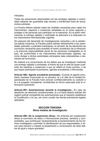 PROYECTO DE CÓDIGO ORGÁNICO INTEGRAL PENAL




indicados.
Todas las actuaciones relacionadas con las entregas vigiladas o contro-
ladas deberán ser guardadas bajo secreto y mantenidas fuera de actua-
ciones judiciales.
La Fiscalía deberá adoptar todas las medidas necesarias para vigilar los
instrumentos, especies o sustancias señaladas en el inciso segundo y
proteger a las personas que participen en la operación. En el plano inter-
nacional, la entrega vigilada o controlada se adecuará a lo dispuesto en
los instrumentos internacionales vigentes.
Sin perjuicio del desarrollo de investigaciones conjuntas y de la asisten-
cia judicial recíproca, la Fiscalía podrá solicitar directamente a las autori-
dades policiales y judiciales extranjeras, la remisión de los elementos de
convicción necesarios para acreditar el hecho constitutivo de la infracción
y la presunta responsabilidad penal de las personas investigadas en el
país, de conformidad a los instrumentos internacionales vigentes, así
como otorgar a dichas autoridades extranjeras tales antecedentes o ele-
mentos de convicción.
No obstará a la consumación de los delitos que se investiguen mediante
una entrega vigilada o controlada, el hecho de que en ella se hayan susti-
tuido las especies o sustancias a que se refiere el inciso primero, o de
que hayan participado funcionarios, agentes encubiertos o informantes.

Artículo 496.- Agente encubierto procesado.- Cuando el agente encu-
bierto resultare involucrado en un proceso, la o el Jefe de la Unidad Es-
pecializada de la Fiscalía hará conocer confidencialmente su carácter a
la o el juzgador competente, remitiéndole en forma reservada toda la in-
formación pertinente.

Artículo 497.- Autorizaciones durante la investigación.- En caso de
afectación de derechos constitucionales, la o el fiscal deberá solicitar del
órgano judicial competente las autorizaciones que al respecto establezca
la Constitución y la Ley, así como cumplir las demás previsiones legales
aplicables.


                           SECCIÓN TERCERA
                      Otros medios de investigación

Artículo 498.- De la cooperación eficaz.- Se entiende por cooperación
eficaz el suministro de datos o informaciones precisos, verídicos y com-
probables, que contribuyan necesariamente al esclarecimiento de los he-
chos investigados o permitan la identificación de sus responsables; o sir-
van para prevenir o impedir la perpetración o consumación de otras deli-
tos de igual o mayor gravedad.

                 PRIMER DEBATE | COMISIÓN DE JUSTICIA Y ESTRUCTURA DEL ESTADO | 13 de junio de 2012 | Pág.   196 de 378
 