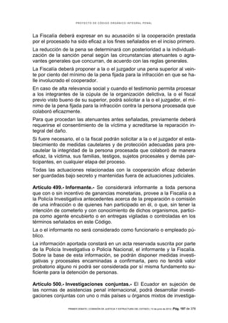 PROYECTO DE CÓDIGO ORGÁNICO INTEGRAL PENAL




La Fiscalía deberá expresar en su acusación si la cooperación prestada
por el procesado ha sido eficaz a los fines señalados en el inciso primero.
La reducción de la pena se determinará con posterioridad a la individuali-
zación de la sanción penal según las circunstancias atenuantes o agra-
vantes generales que concurran, de acuerdo con las reglas generales.
La Fiscalía deberá proponer a la o el juzgador una pena superior al vein-
te por ciento del mínimo de la pena fijada para la infracción en que se ha-
lle involucrado el cooperador.
En caso de alta relevancia social y cuando el testimonio permita procesar
a los integrantes de la cúpula de la organización delictiva, la o el fiscal
previo visto bueno de su superior, podrá solicitar a la o el juzgador, el mí-
nimo de la pena fijada para la infracción contra la persona procesada que
colaboró eficazmente.
Para que procedan las atenuantes antes señaladas, previamente deberá
requerirse el consentimiento de la víctima y acreditarse la reparación in-
tegral del daño.
Si fuere necesario, el o la fiscal podrán solicitar a la o el juzgador el esta-
blecimiento de medidas cautelares y de protección adecuadas para pre-
cautelar la integridad de la persona procesada que colaboró de manera
eficaz, la víctima, sus familias, testigos, sujetos procesales y demás par-
ticipantes, en cualquier etapa del proceso.
Todas las actuaciones relacionadas con la cooperación eficaz deberán
ser guardadas bajo secreto y mantenidas fuera de actuaciones judiciales.

Artículo 499.- Informante.- Se considerará informante a toda persona
que con o sin incentivo de ganancias monetarias, provee a la Fiscalía o a
la Policía Investigativa antecedentes acerca de la preparación o comisión
de una infracción o de quienes han participado en él, o que, sin tener la
intención de cometerlo y con conocimiento de dichos organismos, partici-
pa como agente encubierto o en entregas vigiladas o controladas en los
términos señalados en este Código.
La o el informante no será considerado como funcionario o empleado pú-
blico.
La información aportada constará en un acta reservada suscrita por parte
de la Policía Investigativa o Policía Nacional, el informante y la Fiscalía.
Sobre la base de esta información, se podrán disponer medidas investi-
gativas y procesales encaminadas a confirmarla, pero no tendrá valor
probatorio alguno ni podrá ser considerada por sí misma fundamento su-
ficiente para la detención de personas.

Artículo 500.- Investigaciones conjuntas.- El Ecuador en sujeción de
las normas de asistencias penal internacional, podrá desarrollar investi-
gaciones conjuntas con uno o más países u órganos mixtos de investiga-

                 PRIMER DEBATE | COMISIÓN DE JUSTICIA Y ESTRUCTURA DEL ESTADO | 13 de junio de 2012 | Pág.   197 de 378
 