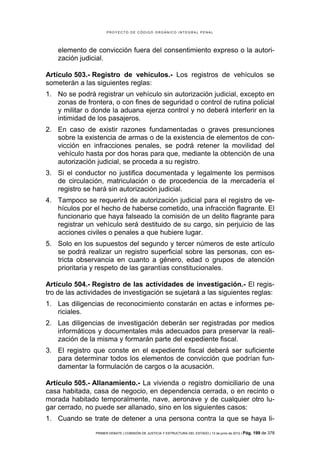 PROYECTO DE CÓDIGO ORGÁNICO INTEGRAL PENAL




    elemento de convicción fuera del consentimiento expreso o la autori-
    zación judicial.

Artículo 503.- Registro de vehículos.- Los registros de vehículos se
someterán a las siguientes reglas:
1. No se podrá registrar un vehículo sin autorización judicial, excepto en
   zonas de frontera, o con fines de seguridad o control de rutina policial
   y militar o donde la aduana ejerza control y no deberá interferir en la
   intimidad de los pasajeros.
2. En caso de existir razones fundamentadas o graves presunciones
   sobre la existencia de armas o de la existencia de elementos de con-
   vicción en infracciones penales, se podrá retener la movilidad del
   vehículo hasta por dos horas para que, mediante la obtención de una
   autorización judicial, se proceda a su registro.
3. Si el conductor no justifica documentada y legalmente los permisos
   de circulación, matriculación o de procedencia de la mercadería el
   registro se hará sin autorización judicial.
4. Tampoco se requerirá de autorización judicial para el registro de ve-
   hículos por el hecho de haberse cometido, una infracción flagrante. El
   funcionario que haya falseado la comisión de un delito flagrante para
   registrar un vehículo será destituido de su cargo, sin perjuicio de las
   acciones civiles o penales a que hubiere lugar.
5. Solo en los supuestos del segundo y tercer números de este artículo
   se podrá realizar un registro superficial sobre las personas, con es-
   tricta observancia en cuanto a género, edad o grupos de atención
   prioritaria y respeto de las garantías constitucionales.

Artículo 504.- Registro de las actividades de investigación.- El regis-
tro de las actividades de investigación se sujetará a las siguientes reglas:
1. Las diligencias de reconocimiento constarán en actas e informes pe-
   riciales.
2. Las diligencias de investigación deberán ser registradas por medios
   informáticos y documentales más adecuados para preservar la reali-
   zación de la misma y formarán parte del expediente fiscal.
3. El registro que conste en el expediente fiscal deberá ser suficiente
   para determinar todos los elementos de convicción que podrían fun-
   damentar la formulación de cargos o la acusación.

Artículo 505.- Allanamiento.- La vivienda o registro domiciliario de una
casa habitada, casa de negocio, en dependencia cerrada, o en recinto o
morada habitado temporalmente, nave, aeronave y de cualquier otro lu-
gar cerrado, no puede ser allanado, sino en los siguientes casos:
1. Cuando se trate de detener a una persona contra la que se haya li-
                PRIMER DEBATE | COMISIÓN DE JUSTICIA Y ESTRUCTURA DEL ESTADO | 13 de junio de 2012 | Pág.   199 de 378
 