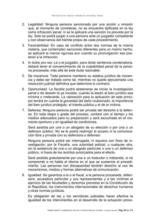 PROYECTO DE CÓDIGO ORGÁNICO INTEGRAL PENAL




2. Legalidad: Ninguna persona sancionada por una acción u omisión
   que, al momento de cometerse, no se encuentre tipificada en la ley
   como infracción penal; ni se le aplicará una sanción no prevista por la
   ley. Solo se podrá juzgar a una persona ante un juzgador competente
   y con observancia del trámite propio de cada procedimiento.
3. Favorabilidad: En caso de conflicto entre dos normas de la misma
   materia, que contemplen sanciones diferentes para un mismo hecho,
   se aplicará la menos rigurosa aun cuando su promulgación sea pos-
   terior a la infracción.
4. In dubio pro reo: La o el juzgador, para dictar sentencia condenatoria,
   deberá tener el convencimiento de la culpabilidad penal de la perso-
   na procesada, más allá de toda duda razonable.
5. De inocencia: Toda persona mantiene su estatus jurídico de inocen-
   cia y debe ser tratada como tal, mientras no quede ejecutoriada una
   resolución judicial definitiva que determine lo contrario.
6. Oportunidad: La fiscalía podrá abstenerse de iniciar la investigación
   penal o de desistir la ya iniciada, cuando la lesión al bien jurídico sea
   mínima o irrelevante. La valoración para la aplicación de este princi-
   pio tendrá en cuenta la gravedad del daño ocasionado, la importancia
   del bien jurídico protegido, el interés público y el de la víctima.
7. Defensa: Ninguna persona podrá ser privada del derecho a la defen-
   sa. En toda etapa o grado del proceso, contará con el tiempo y los
   medios adecuados para su preparación y será escuchada en el mo-
   mento oportuno y en igualdad de condiciones.
    Será asistida por una o un abogado de su elección o por una o un
    defensor público. No se le podrá restringir el acceso ni la comunica-
    ción libre y privada con su defensora o defensor.
    Ninguna persona podrá ser interrogada, ni siquiera con fines de in-
    vestigación, por la Fiscalía, una autoridad policial, o cualquier otra,
    sin la asistencia de una o un abogado particular o una o un defensor
    público, ni fuera de los recintos autorizados para el efecto.
    Será asistida gratuitamente por una o un traductor o intérprete, si no
    comprende o no habla el idioma en el que se sustancia el procedi-
    miento. Las personas con discapacidad tendrán derecho al uso de
    mecanismos, medios y formas alternativas de comunicación.
8. Igualdad: Se garantiza a la o el fiscal, a la persona procesada, defen-
   sora, acusadora particular y sus representantes y a las víctimas el
   ejercicio de las facultades y derechos previstos en la Constitución de
   la República, los instrumentos internacionales de derechos humanos
   y otras normas jurídicas.
    Es obligación de las y los servidores judiciales hacer efectiva la
    igualdad de los intervinientes en el desarrollo de la actuación proce-

                 PRIMER DEBATE | COMISIÓN DE JUSTICIA Y ESTRUCTURA DEL ESTADO | 13 de junio de 2012 | Pág.   20 de 378
 