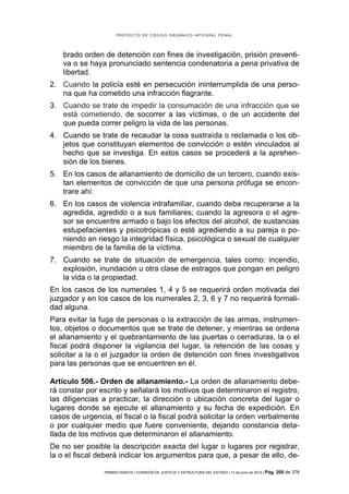 PROYECTO DE CÓDIGO ORGÁNICO INTEGRAL PENAL




    brado orden de detención con fines de investigación, prisión preventi-
    va o se haya pronunciado sentencia condenatoria a pena privativa de
    libertad.
2. Cuando la policía esté en persecución ininterrumplida de una perso-
   na que ha cometido una infracción flagrante..
3. Cuando se trate de impedir la consumación de una infracción que se
   está cometiendo, de socorrer a las víctimas, o de un accidente del
   que pueda correr peligro la vida de las personas.
4. Cuando se trate de recaudar la cosa sustraída o reclamada o los ob-
   jetos que constituyan elementos de convicción o estén vinculados al
   hecho que se investiga. En estos casos se procederá a la aprehen-
   sión de los bienes.
5. En los casos de allanamiento de domicilio de un tercero, cuando exis-
   tan elementos de convicción de que una persona prófuga se encon-
   trare ahí.
6. En los casos de violencia intrafamiliar, cuando deba recuperarse a la
   agredida, agredido o a sus familiares; cuando la agresora o el agre-
   sor se encuentre armado o bajo los efectos del alcohol, de sustancias
   estupefacientes y psicotrópicas o esté agrediendo a su pareja o po-
   niendo en riesgo la integridad física, psicológica o sexual de cualquier
   miembro de la familia de la víctima.
7. Cuando se trate de situación de emergencia, tales como: incendio,
   explosión, inundación u otra clase de estragos que pongan en peligro
   la vida o la propiedad.
En los casos de los numerales 1, 4 y 5 se requerirá orden motivada del
juzgador y en los casos de los numerales 2, 3, 6 y 7 no requerirá formali-
dad alguna.
Para evitar la fuga de personas o la extracción de las armas, instrumen-
tos, objetos o documentos que se trate de detener, y mientras se ordena
el allanamiento y el quebrantamiento de las puertas o cerraduras, la o el
fiscal podrá disponer la vigilancia del lugar, la retención de las cosas y
solicitar a la o el juzgador la orden de detención con fines investigativos
para las personas que se encuentren en él.

Artículo 506.- Orden de allanamiento.- La orden de allanamiento debe-
rá constar por escrito y señalará los motivos que determinaron el registro,
las diligencias a practicar, la dirección o ubicación concreta del lugar o
lugares donde se ejecute el allanamiento y su fecha de expedición. En
casos de urgencia, el fiscal o la fiscal podrá solicitar la orden verbalmente
o por cualquier medio que fuere conveniente, dejando constancia deta-
llada de los motivos que determinaron el allanamiento.
De no ser posible la descripción exacta del lugar o lugares por registrar,
la o el fiscal deberá indicar los argumentos para que, a pesar de ello, de-

                PRIMER DEBATE | COMISIÓN DE JUSTICIA Y ESTRUCTURA DEL ESTADO | 13 de junio de 2012 | Pág.   200 de 378
 