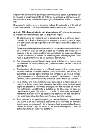 PROYECTO DE CÓDIGO ORGÁNICO INTEGRAL PENAL




ba proceder al operativo. En ninguna circunstancia podrá autorizarse por
la Fiscalía el diligenciamiento de órdenes de registro y allanamiento in-
discriminados, o en donde de manera global se señale el bien por regis-
trar.
Dispuesta la orden, la o el juzgador deberá formalizarla y ordenará al
funcionario judicial competente que siente la razón correspondiente.

Artículo 507.- Procedimiento del allanamiento.- El allanamiento debe-
rá realizarse de conformidad con las siguientes reglas:
1. El allanamiento se realizará con la presencia de la o el fiscal acom-
   pañado de la Policía Investigativa, sin que puedan ingresar al lugar
   que debe allanarse otras personas que no sean las autorizadas por la
   o el fiscal.
2. Si presentada la orden de allanamiento, la dueña o dueño o habitante
   de la vivienda, lugar de trabajo o local, se resistiere a la entrega de la
   persona o de las cosas, o al ingreso o exhibición de lugares u objetos
   que se encuentren al interior de dichos lugares, la o el juzgador orde-
   nará el quebrantamiento de las puertas o cerraduras.
3. Por economía procesal la o el fiscal podrá solicitar en el mismo acto
   las órdenes de allanamiento y el quebrantamiento de las puertas o
   cerraduras.
4. Practicado el allanamiento, la o el fiscal reconocerá en presencia de
   los concurrentes las dependencias del local allanado, las armas, do-
   cumentos u objetos concernientes a la infracción. La Policía Investi-
   gativa recogerá los elementos de convicción pertinentes, previo in-
   ventario, descripción detallada y embalaje para cadena de custodia.
5. Para allanar una misión diplomática o consular, o la residencia de los
   miembros de las respectivas misiones, la o el juzgador se dirigirá con
   copia del proceso a la entidad encargada de las políticas de relacio-
   nes exteriores, solicitándole la práctica de la diligencia. En caso de
   negativa del agente diplomático o consular, el allanamiento no podrá
   realizarse. En todo caso, se estará a lo dispuesto en las convencio-
   nes internacionales vigentes en el Ecuador sobre la materia.
6. Para detener a las personas prófugas que se hubieren refugiado en
   una nave o en una aeronave extranjera que estuviere en territorio
   ecuatoriano, la reclamación de entrega se hará siguiendo las disposi-
   ciones de este Código, inclusive en los casos de negativa o silencio
   del comandante de la nave o aeronave.




                PRIMER DEBATE | COMISIÓN DE JUSTICIA Y ESTRUCTURA DEL ESTADO | 13 de junio de 2012 | Pág.   201 de 378
 