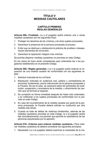PROYECTO DE CÓDIGO ORGÁNICO INTEGRAL PENAL




                             TÍTULO V
                       MEDIDAS CAUTELARES

                             CAPÍTULO PRIMERO
                             REGLAS GENERALES

Artículo 508.- Finalidad.- La o el juzgador podrá ordenar una o varias
medidas cautelares con los siguientes fines:
1. Proteger los derechos de las víctimas y de otros sujetos procesales.
2. Garantizar la presencia de la persona procesada al proceso.
3. Evitar que se destruya u obstaculice la práctica de pruebas o desapa-
   rezcan elementos de convicción.
4. Garantizar la reparación integral a las víctimas.
Se prohíbe disponer medidas cautelares no previstas en este Código.
En los casos de fuero serán competentes para ordenarlas las o los juz-
gadores establecidos en el presente Código.

Artículo 509.- Reglas generales.- La o el juzgador podrá ordenar la im-
posición de una medida cautelar de conformidad con las siguientes re-
glas:
1. Solicitud motivada de la o el fiscal.
2. Resolución motivada en audiencia oral, pública y contradictoria de
   encontrar fundamento, previa intervención de la persona procesada y
   la Fiscalía. De ser el caso, se resolverá sobre las solicitudes de susti-
   tución, suspensión y revocatoria de la medida, u ofrecimiento de cau-
   ción que se formule al respecto.
3. Se cumplirán en forma inmediata después de haber sido ordenadas,
   y se notificarán a los sujetos procesales de conformidad con lo pre-
   visto en este Código.
4. En caso de incumplimiento de la medida cautelar por parte de la per-
   sona procesada, la Fiscalía deberá solicitar su sustitución por otra
   medida más eficaz.
5. Cuando se trate de delitos de violencia intrafamiliar, además de las
   medidas cautelares previstas en este Código, la o el juzgador podrá
   fijar simultáneamente una pensión que permita la subsistencia de las
   personas perjudicadas por la agresión.

Artículo 510.- Criterios para ordenar medidas cautelares.- Para orde-
nar medidas cautelares se deberá considerar los siguientes principios:
1. Necesidad: La o el juzgador deberá examinar la necesidad de la me-

                PRIMER DEBATE | COMISIÓN DE JUSTICIA Y ESTRUCTURA DEL ESTADO | 13 de junio de 2012 | Pág.   202 de 378
 