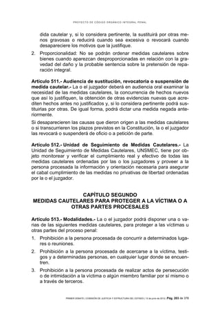 PROYECTO DE CÓDIGO ORGÁNICO INTEGRAL PENAL




    dida cautelar y, si lo considera pertinente, la sustituirá por otras me-
    nos gravosas o reducirá cuando sea excesiva o revocará cuando
    desapareciere los motivos que la justifique.
2. Proporcionalidad: No se podrán ordenar medidas cautelares sobre
   bienes cuando aparezcan desproporcionadas en relación con la gra-
   vedad del daño y la probable sentencia sobre la pretensión de repa-
   ración integral.

Artículo 511.- Audiencia de sustitución, revocatoria o suspensión de
medida cautelar.- La o el juzgador deberá en audiencia oral examinar la
necesidad de las medidas cautelares, la concurrencia de hechos nuevos
que así lo justifiquen, la obtención de otras evidencias nuevas que acre-
diten hechos antes no justificados y, si lo considera pertinente podrá sus-
tituirlas por otras. De igual forma, podrá dictar una medida negada ante-
riormente.
Si desaparecieren las causas que dieron origen a las medidas cautelares
o si transcurrieren los plazos previstos en la Constitución, la o el juzgador
las revocará o suspenderá de oficio o a petición de parte.

Artículo 512.- Unidad de Seguimiento de Medidas Cautelares.- La
Unidad de Seguimiento de Medidas Cautelares, UNSMEC, tiene por ob-
jeto monitorear y verificar el cumplimiento real y efectivo de todas las
medidas cautelares ordenadas por las o los juzgadores y proveer a la
persona procesada la información y orientación necesaria para asegurar
el cabal cumplimiento de las medidas no privativas de libertad ordenadas
por la o el juzgador.


               CAPÍTULO SEGUNDO
MEDIDAS CAUTELARES PARA PROTEGER A LA VÍCTIMA O A
            OTRAS PARTES PROCESALES

Artículo 513.- Modalidades.- La o el juzgador podrá disponer una o va-
rias de las siguientes medidas cautelares, para proteger a las víctimas u
otras partes del proceso penal:
1. Prohibición a la persona procesada de concurrir a determinados luga-
   res o reuniones.
2. Prohibición a la persona procesada de acercarse a la víctima, testi-
   gos y a determinadas personas, en cualquier lugar donde se encuen-
   tren.
3. Prohibición a la persona procesada de realizar actos de persecución
   o de intimidación a la víctima o algún miembro familiar por sí mismo o
   a través de terceros.


                PRIMER DEBATE | COMISIÓN DE JUSTICIA Y ESTRUCTURA DEL ESTADO | 13 de junio de 2012 | Pág.   203 de 378
 