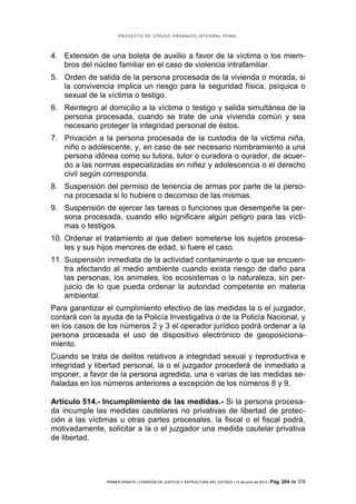 PROYECTO DE CÓDIGO ORGÁNICO INTEGRAL PENAL




4. Extensión de una boleta de auxilio a favor de la víctima o los miem-
   bros del núcleo familiar en el caso de violencia intrafamiliar.
5. Orden de salida de la persona procesada de la vivienda o morada, si
   la convivencia implica un riesgo para la seguridad física, psíquica o
   sexual de la víctima o testigo.
6. Reintegro al domicilio a la víctima o testigo y salida simultánea de la
   persona procesada, cuando se trate de una vivienda común y sea
   necesario proteger la integridad personal de éstos.
7. Privación a la persona procesada de la custodia de la víctima niña,
   niño o adolescente, y, en caso de ser necesario nombramiento a una
   persona idónea como su tutora, tutor o curadora o curador, de acuer-
   do a las normas especializadas en niñez y adolescencia o el derecho
   civil según corresponda.
8. Suspensión del permiso de tenencia de armas por parte de la perso-
   na procesada si lo hubiere o decomiso de las mismas.
9. Suspensión de ejercer las tareas o funciones que desempeñe la per-
   sona procesada, cuando ello significare algún peligro para las vícti-
   mas o testigos.
10. Ordenar el tratamiento al que deben someterse los sujetos procesa-
    les y sus hijos menores de edad, si fuere el caso.
11. Suspensión inmediata de la actividad contaminante o que se encuen-
    tra afectando al medio ambiente cuando exista riesgo de daño para
    las personas, los animales, los ecosistemas o la naturaleza, sin per-
    juicio de lo que pueda ordenar la autoridad competente en materia
    ambiental.
Para garantizar el cumplimiento efectivo de las medidas la o el juzgador,
contará con la ayuda de la Policía Investigativa o de la Policía Nacional, y
en los casos de los números 2 y 3 el operador jurídico podrá ordenar a la
persona procesada el uso de dispositivo electrónico de geoposiciona-
miento.
Cuando se trata de delitos relativos a integridad sexual y reproductiva e
integridad y libertad personal, la o el juzgador procederá de inmediato a
imponer, a favor de la persona agredida, una o varias de las medidas se-
ñaladas en los números anteriores a excepción de los números 8 y 9.

Artículo 514.- Incumplimiento de las medidas.- Si la persona procesa-
da incumple las medidas cautelares no privativas de libertad de protec-
ción a las víctimas u otras partes procesales, la fiscal o el fiscal podrá,
motivadamente, solicitar a la o el juzgador una medida cautelar privativa
de libertad.




                PRIMER DEBATE | COMISIÓN DE JUSTICIA Y ESTRUCTURA DEL ESTADO | 13 de junio de 2012 | Pág.   204 de 378
 