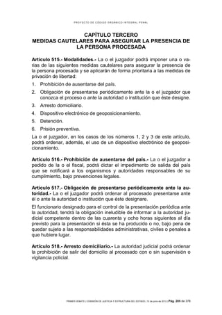 PROYECTO DE CÓDIGO ORGÁNICO INTEGRAL PENAL




               CAPÍTULO TERCERO
MEDIDAS CAUTELARES PARA ASEGURAR LA PRESENCIA DE
             LA PERSONA PROCESADA

Artículo 515.- Modalidades.- La o el juzgador podrá imponer una o va-
rias de las siguientes medidas cautelares para asegurar la presencia de
la persona procesada y se aplicarán de forma prioritaria a las medidas de
privación de libertad:
1. Prohibición de ausentarse del país.
2. Obligación de presentarse periódicamente ante la o el juzgador que
   conozca el proceso o ante la autoridad o institución que éste designe.
3. Arresto domiciliario.
4. Dispositivo electrónico de geoposicionamiento.
5. Detención.
6. Prisión preventiva.
La o el juzgador, en los casos de los números 1, 2 y 3 de este artículo,
podrá ordenar, además, el uso de un dispositivo electrónico de geoposi-
cionamiento.

Artículo 516.- Prohibición de ausentarse del país.- La o el juzgador a
pedido de la o el fiscal, podrá dictar el impedimento de salida del país
que se notificará a los organismos y autoridades responsables de su
cumplimiento, bajo prevenciones legales.

Artículo 517.- Obligación de presentarse periódicamente ante la au-
toridad.- La o el juzgador podrá ordenar al procesado presentarse ante
él o ante la autoridad o institución que éste designare.
El funcionario designado para el control de la presentación periódica ante
la autoridad, tendrá la obligación ineludible de informar a la autoridad ju-
dicial competente dentro de las cuarenta y ocho horas siguientes al día
previsto para la presentación si ésta se ha producido o no, bajo pena de
quedar sujeto a las responsabilidades administrativas, civiles o penales a
que hubiere lugar.

Artículo 518.- Arresto domiciliario.- La autoridad judicial podrá ordenar
la prohibición de salir del domicilio al procesado con o sin supervisión o
vigilancia policial.




                PRIMER DEBATE | COMISIÓN DE JUSTICIA Y ESTRUCTURA DEL ESTADO | 13 de junio de 2012 | Pág.   205 de 378
 