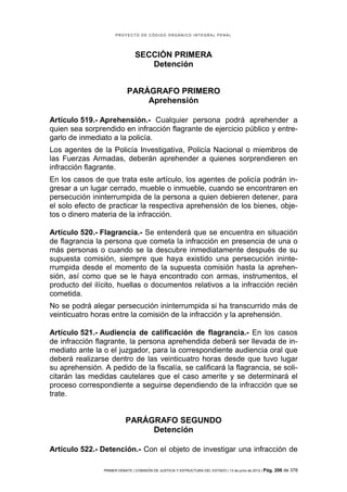 PROYECTO DE CÓDIGO ORGÁNICO INTEGRAL PENAL




                                 SECCIÓN PRIMERA
                                    Detención


                             PARÁGRAFO PRIMERO
                                 Aprehensión

Artículo 519.- Aprehensión.- Cualquier persona podrá aprehender a
quien sea sorprendido en infracción flagrante de ejercicio público y entre-
garlo de inmediato a la policía.
Los agentes de la Policía Investigativa, Policía Nacional o miembros de
las Fuerzas Armadas, deberán aprehender a quienes sorprendieren en
infracción flagrante.
En los casos de que trata este artículo, los agentes de policía podrán in-
gresar a un lugar cerrado, mueble o inmueble, cuando se encontraren en
persecución ininterrumpida de la persona a quien debieren detener, para
el solo efecto de practicar la respectiva aprehensión de los bienes, obje-
tos o dinero materia de la infracción.

Artículo 520.- Flagrancia.- Se entenderá que se encuentra en situación
de flagrancia la persona que cometa la infracción en presencia de una o
más personas o cuando se la descubre inmediatamente después de su
supuesta comisión, siempre que haya existido una persecución ininte-
rrumpida desde el momento de la supuesta comisión hasta la aprehen-
sión, así como que se le haya encontrado con armas, instrumentos, el
producto del ilícito, huellas o documentos relativos a la infracción recién
cometida.
No se podrá alegar persecución ininterrumpida si ha transcurrido más de
veinticuatro horas entre la comisión de la infracción y la aprehensión.

Artículo 521.- Audiencia de calificación de flagrancia.- En los casos
de infracción flagrante, la persona aprehendida deberá ser llevada de in-
mediato ante la o el juzgador, para la correspondiente audiencia oral que
deberá realizarse dentro de las veinticuatro horas desde que tuvo lugar
su aprehensión. A pedido de la fiscalía, se calificará la flagrancia, se soli-
citarán las medidas cautelares que el caso amerite y se determinará el
proceso correspondiente a seguirse dependiendo de la infracción que se
trate.


                            PARÁGRAFO SEGUNDO
                                 Detención

Artículo 522.- Detención.- Con el objeto de investigar una infracción de

                 PRIMER DEBATE | COMISIÓN DE JUSTICIA Y ESTRUCTURA DEL ESTADO | 13 de junio de 2012 | Pág.   206 de 378
 