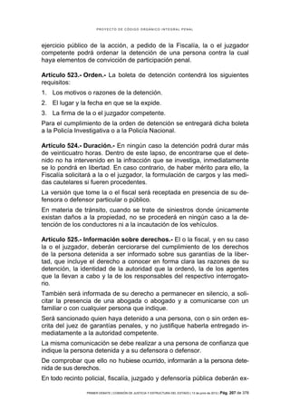 PROYECTO DE CÓDIGO ORGÁNICO INTEGRAL PENAL




ejercicio público de la acción, a pedido de la Fiscalía, la o el juzgador
competente podrá ordenar la detención de una persona contra la cual
haya elementos de convicción de participación penal.

Artículo 523.- Orden.- La boleta de detención contendrá los siguientes
requisitos:
1. Los motivos o razones de la detención.
2. El lugar y la fecha en que se la expide.
3. La firma de la o el juzgador competente.
Para el cumplimiento de la orden de detención se entregará dicha boleta
a la Policía Investigativa o a la Policía Nacional.

Artículo 524.- Duración.- En ningún caso la detención podrá durar más
de veinticuatro horas. Dentro de este lapso, de encontrarse que el dete-
nido no ha intervenido en la infracción que se investiga, inmediatamente
se lo pondrá en libertad. En caso contrario, de haber mérito para ello, la
Fiscalía solicitará a la o el juzgador, la formulación de cargos y las medi-
das cautelares si fueren procedentes.
La versión que tome la o el fiscal será receptada en presencia de su de-
fensora o defensor particular o público.
En materia de tránsito, cuando se trate de siniestros donde únicamente
existan daños a la propiedad, no se procederá en ningún caso a la de-
tención de los conductores ni a la incautación de los vehículos.

Artículo 525.- Información sobre derechos.- El o la fiscal, y en su caso
la o el juzgador, deberán cerciorarse del cumplimiento de los derechos
de la persona detenida a ser informado sobre sus garantías de la liber-
tad, que incluye el derecho a conocer en forma clara las razones de su
detención, la identidad de la autoridad que la ordenó, la de los agentes
que la llevan a cabo y la de los responsables del respectivo interrogato-
rio.
También será informada de su derecho a permanecer en silencio, a soli-
citar la presencia de una abogada o abogado y a comunicarse con un
familiar o con cualquier persona que indique.
Será sancionado quien haya detenido a una persona, con o sin orden es-
crita del juez de garantías penales, y no justifique haberla entregado in-
mediatamente a la autoridad competente.
La misma comunicación se debe realizar a una persona de confianza que
indique la persona detenida y a su defensora o defensor.
De comprobar que ello no hubiese ocurrido, informarán a la persona dete-
nida de sus derechos.
En todo recinto policial, fiscalía, juzgado y defensoría pública deberán ex-

                PRIMER DEBATE | COMISIÓN DE JUSTICIA Y ESTRUCTURA DEL ESTADO | 13 de junio de 2012 | Pág.   207 de 378
 