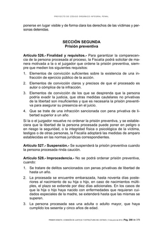 PROYECTO DE CÓDIGO ORGÁNICO INTEGRAL PENAL




ponerse en lugar visible y de forma clara los derechos de las víctimas y per-
sonas detenidas.


                               SECCIÓN SEGUNDA
                                Prisión preventiva

Artículo 526.- Finalidad y requisitos.- Para garantizar la comparecen-
cia de la persona procesada al proceso, la Fiscalía podrá solicitar de ma-
nera motivada a la o el juzgador que ordene la prisión preventiva, siem-
pre que medien los siguientes requisitos:
1. Elementos de convicción suficientes sobre la existencia de una in-
   fracción de ejercicio público de la acción.
2. Elementos de convicción claros y precisos de que el procesado es
   autor o cómplice de la infracción.
3. Elementos de convicción de los que se desprenda que la persona
   podría evadir la justicia, que otras medidas cautelares no privativas
   de la libertad son insuficientes y que es necesaria la prisión preventi-
   va para asegurar su presencia en el juicio.
4. Que se trate de una infracción sancionada con pena privativa de li-
   bertad superior a un año.
Si la o el juzgador resuelve no ordenar la prisión preventiva, y se estable-
ciera que la libertad de la persona procesada puede poner en peligro o
en riesgo la seguridad, o la integridad física o psicológica de la víctima,
testigos o de otras personas, la Fiscalía adoptará las medidas de amparo
establecidas en las normas jurídicas correspondientes.

Artículo 527.- Suspensión.- Se suspenderá la prisión preventiva cuando
la persona procesada rinda caución.

Artículo 528.- Improcedencia.- No se podrá ordenar prisión preventiva,
cuando:
1. Se tratare de delitos sancionados con penas privativas de libertad de
   hasta un año.
2. La procesada se encuentre embarazada, hasta noventa días poste-
   riores al nacimiento de su hija o hijo, en caso de nacimientos múlti-
   ples, el plazo se extiende por diez días adicionales. En los casos de
   que la hija o hijo haya nacido con enfermedades que requieran cui-
   dados especiales de la madre, se extenderá hasta que las mismas se
   superen.
3. La persona procesada sea una adulta o adulto mayor, que haya
   cumplido los sesenta y cinco años de edad.


                PRIMER DEBATE | COMISIÓN DE JUSTICIA Y ESTRUCTURA DEL ESTADO | 13 de junio de 2012 | Pág.   208 de 378
 