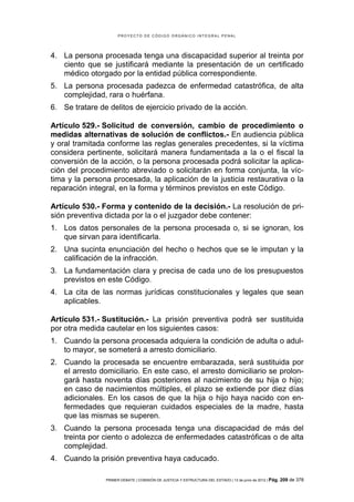 PROYECTO DE CÓDIGO ORGÁNICO INTEGRAL PENAL




4. La persona procesada tenga una discapacidad superior al treinta por
   ciento que se justificará mediante la presentación de un certificado
   médico otorgado por la entidad pública correspondiente.
5. La persona procesada padezca de enfermedad catastrófica, de alta
   complejidad, rara o huérfana.
6. Se tratare de delitos de ejercicio privado de la acción.

Artículo 529.- Solicitud de conversión, cambio de procedimiento o
medidas alternativas de solución de conflictos.- En audiencia pública
y oral tramitada conforme las reglas generales precedentes, si la víctima
considera pertinente, solicitará manera fundamentada a la o el fiscal la
conversión de la acción, o la persona procesada podrá solicitar la aplica-
ción del procedimiento abreviado o solicitarán en forma conjunta, la víc-
tima y la persona procesada, la aplicación de la justicia restaurativa o la
reparación integral, en la forma y términos previstos en este Código.

Artículo 530.- Forma y contenido de la decisión.- La resolución de pri-
sión preventiva dictada por la o el juzgador debe contener:
1. Los datos personales de la persona procesada o, si se ignoran, los
   que sirvan para identificarla.
2. Una sucinta enunciación del hecho o hechos que se le imputan y la
   calificación de la infracción.
3. La fundamentación clara y precisa de cada uno de los presupuestos
   previstos en este Código.
4. La cita de las normas jurídicas constitucionales y legales que sean
   aplicables.

Artículo 531.- Sustitución.- La prisión preventiva podrá ser sustituida
por otra medida cautelar en los siguientes casos:
1. Cuando la persona procesada adquiera la condición de adulta o adul-
   to mayor, se someterá a arresto domiciliario.
2. Cuando la procesada se encuentre embarazada, será sustituida por
   el arresto domiciliario. En este caso, el arresto domiciliario se prolon-
   gará hasta noventa días posteriores al nacimiento de su hija o hijo;
   en caso de nacimientos múltiples, el plazo se extiende por diez días
   adicionales. En los casos de que la hija o hijo haya nacido con en-
   fermedades que requieran cuidados especiales de la madre, hasta
   que las mismas se superen.
3. Cuando la persona procesada tenga una discapacidad de más del
   treinta por ciento o adolezca de enfermedades catastróficas o de alta
   complejidad.
4. Cuando la prisión preventiva haya caducado.

                PRIMER DEBATE | COMISIÓN DE JUSTICIA Y ESTRUCTURA DEL ESTADO | 13 de junio de 2012 | Pág.   209 de 378
 