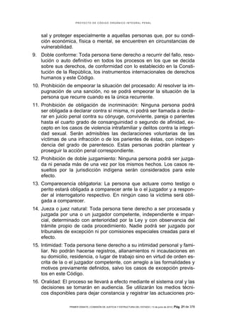 PROYECTO DE CÓDIGO ORGÁNICO INTEGRAL PENAL




    sal y proteger especialmente a aquellas personas que, por su condi-
    ción económica, física o mental, se encuentren en circunstancias de
    vulnerabilidad.
9. Doble conforme: Toda persona tiene derecho a recurrir del fallo, reso-
   lución o auto definitivo en todos los procesos en los que se decida
   sobre sus derechos, de conformidad con lo establecido en la Consti-
   tución de la República, los instrumentos internacionales de derechos
   humanos y este Código.
10. Prohibición de empeorar la situación del procesado: Al resolver la im-
    pugnación de una sanción, no se podrá empeorar la situación de la
    persona que recurre cuando es la única recurrente.
11. Prohibición de obligación de incriminación: Ninguna persona podrá
    ser obligada a declarar contra sí misma, ni podrá ser llamada a decla-
    rar en juicio penal contra su cónyuge, conviviente, pareja o parientes
    hasta el cuarto grado de consanguinidad o segundo de afinidad, ex-
    cepto en los casos de violencia intrafamiliar y delitos contra la integri-
    dad sexual. Serán admisibles las declaraciones voluntarias de las
    víctimas de una infracción o de los parientes de éstas, con indepen-
    dencia del grado de parentesco. Estas personas podrán plantear y
    proseguir la acción penal correspondiente.
12. Prohibición de doble juzgamiento: Ninguna persona podrá ser juzga-
    da ni penada más de una vez por los mismos hechos. Los casos re-
    sueltos por la jurisdicción indígena serán considerados para este
    efecto.
13. Comparecencia obligatoria: La persona que actuare como testigo o
    perito estará obligada a comparecer ante la o el juzgador y a respon-
    der al interrogatorio respectivo. En ningún caso la víctima será obli-
    gada a comparecer.
14. Jueza o juez natural: Toda persona tiene derecho a ser procesada y
    juzgada por una o un juzgador competente, independiente e impar-
    cial, determinado con anterioridad por la Ley y con observancia del
    trámite propio de cada procedimiento. Nadie podrá ser juzgado por
    tribunales de excepción ni por comisiones especiales creadas para el
    efecto.
15. Intimidad: Toda persona tiene derecho a su intimidad personal y fami-
    liar. No podrán hacerse registros, allanamientos ni incautaciones en
    su domicilio, residencia, o lugar de trabajo sino en virtud de orden es-
    crita de la o el juzgador competente, con arreglo a las formalidades y
    motivos previamente definidos, salvo los casos de excepción previs-
    tos en este Código.
16. Oralidad: El proceso se llevará a efecto mediante el sistema oral y las
    decisiones se tomarán en audiencia. Se utilizarán los medios técni-
    cos disponibles para dejar constancia y registrar las actuaciones pro-

                 PRIMER DEBATE | COMISIÓN DE JUSTICIA Y ESTRUCTURA DEL ESTADO | 13 de junio de 2012 | Pág.   21 de 378
 