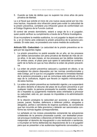 PROYECTO DE CÓDIGO ORGÁNICO INTEGRAL PENAL




5. Cuando se trate de delitos que no superen los cinco años de pena
   privativa de libertad.
La o el fiscal que solicite el inicio de una nueva causa penal por los mis-
mos hechos, imputando otra infracción penal para evitar la caducidad de
la prisión preventiva, cometerá una infracción grave de conformidad con
el Código Orgánico de la Función Judicial.
El control del arresto domiciliario, estará a cargo de la o el juzgador,
quien podrá verificar su cumplimiento a través de la Policía Investigativa.
Si se incumpliere la medida sustitutiva, la o el juzgador la dejará sin efec-
to, y en el mismo acto ordenará la prisión preventiva de la persona pro-
cesada. En este caso, no procederá una nueva medida de sustitución.

Artículo 532.- Caducidad.- La caducidad de la prisión preventiva se re-
girá por las siguientes reglas:
1. La prisión preventiva no podrá exceder de un año, en los procesos
   por delitos sancionados con pena privativa de libertad de más de on-
   ce años, ni de seis meses, en los procesos por los delitos restantes.
   En ambos casos, el plazo para que opere la caducidad se contará a
   partir de la fecha en que se hizo efectivo la orden de prisión preventi-
   va.
2. La orden de prisión preventiva caducará y quedará sin efecto, si se
   excedieren los plazos dispuestos por las normas constitucionales y
   este Código, por lo que la o el juzgador ordenará la inmediata libertad
   de la persona procesada y que se comunique este particular al Con-
   sejo de la Judicatura, órgano que llevará un registro individualizado
   de estos hechos.
3. La orden de prisión preventiva se mantendrá vigente y se suspenderá
   de pleno derecho el decurso del plazo de la prisión preventiva si por
   cualquier medio, la persona procesada ha evadido, retardado, evita-
   do o impedido su juzgamiento mediante actos orientados a provocar
   su caducidad, esto es, por causas no imputables a la administración
   de justicia.
    Si la dilación produjera la caducidad por acciones u omisiones de
    juezas, jueces, fiscales, defensora o defensor público, abogadas o
    abogados, peritos o servidores de órganos auxiliares, se considerará
    que han incurrido en falta gravísima y deberán ser sancionados con-
    forme las normas legales correspondientes.
    Lo señalado en los incisos precedentes comprende las actuaciones
    unilaterales de la persona procesada cuando, con deslealtad proce-
    sal provoque incidentes o dilaciones al trámite del proceso que no co-
    rrespondan al derecho de impugnación a una resolución o sentencia,
    o incumplan en forma deliberada las disposiciones de la o el juzgador
    para que se presenten a las audiencias legalmente convocadas y no-

                PRIMER DEBATE | COMISIÓN DE JUSTICIA Y ESTRUCTURA DEL ESTADO | 13 de junio de 2012 | Pág.   210 de 378
 