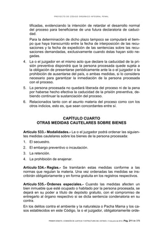 PROYECTO DE CÓDIGO ORGÁNICO INTEGRAL PENAL




    tificadas, evidenciando la intención de retardar el desarrollo normal
    del proceso para beneficiarse de una futura declaratoria de caduci-
    dad.
    Para la determinación de dicho plazo tampoco se computará el tiem-
    po que haya transcurrido entre la fecha de interposición de las recu-
    saciones y la fecha de expedición de las sentencias sobre las recu-
    saciones demandadas, exclusivamente cuando éstas hayan sido ne-
    gadas.
4. La o el juzgador en el mismo acto que declare la caducidad de la pri-
   sión preventiva dispondrá que la persona procesada quede sujeta a
   la obligación de presentarse periódicamente ante la o el juzgador o la
   prohibición de ausentarse del país, o ambas medidas, si lo considera
   necesario para garantizar la inmediación de la persona procesada
   con el proceso.
5. La persona procesada no quedará liberada del proceso ni de la pena
   por haberse hecho efectiva la caducidad de la prisión preventiva, de-
   biendo continuar la sustanciación del proceso.
6. Relacionados tanto con el asunto materia del proceso como con los
   otros indicios, esto es, que sean concordantes entre sí.


                   CAPÍTULO CUARTO
        OTRAS MEDIDAS CAUTELARES SOBRE BIENES

Artículo 533.- Modalidades.- La o el juzgador podrá ordenar las siguien-
tes medidas cautelares sobre los bienes de la persona procesada:
1. El secuestro.
2. El embargo preventivo o incautación.
3. La retención.
4. La prohibición de enajenar.

Artículo 534.- Reglas.- Se tramitarán estas medidas conforme a las
normas que regulan la materia. Una vez ordenadas las medidas se ins-
cribirán obligatoriamente y en forma gratuita en los registros respectivos.

Artículo 535.- Órdenes especiales.- Cuando las medidas afecten un
bien inmueble que esté ocupado o habitado por la persona procesada, se
dejará en su poder a título de depósito gratuito, con el compromiso de
entregarlo al órgano respectivo si se dicta sentencia condenatoria en su
contra.
En los delitos contra el ambiente y la naturaleza o Pacha Mama y los ca-
sos establecidos en este Código, la o el juzgador, obligatoriamente orde-

                PRIMER DEBATE | COMISIÓN DE JUSTICIA Y ESTRUCTURA DEL ESTADO | 13 de junio de 2012 | Pág.   211 de 378
 