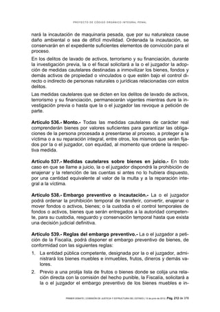 PROYECTO DE CÓDIGO ORGÁNICO INTEGRAL PENAL




nará la incautación de maquinaria pesada, que por su naturaleza cause
daño ambiental o sea de difícil movilidad. Ordenada la incautación, se
conservarán en el expediente suficientes elementos de convicción para el
proceso.
En los delitos de lavado de activos, terrorismo y su financiación, durante
la investigación previa, la o el fiscal solicitará a la o el juzgador la adop-
ción de medidas cautelares destinadas a inmovilizar los bienes, fondos y
demás activos de propiedad o vinculados o que estén bajo el control di-
recto o indirecto de personas naturales o jurídicas relacionadas con estos
delitos.
Las medidas cautelares que se dicten en los delitos de lavado de activos,
terrorismo y su financiación, permanecerán vigentes mientras dure la in-
vestigación previa o hasta que la o el juzgador las revoque a petición de
parte.

Artículo 536.- Monto.- Todas las medidas cautelares de carácter real
comprenderán bienes por valores suficientes para garantizar las obliga-
ciones de la persona procesada a presentarse al proceso, a proteger a la
víctima o a su reparación integral, entre otros, los mismos que serán fija-
dos por la o el juzgador, con equidad, al momento que ordene la respec-
tiva medida.

Artículo 537.- Medidas cautelares sobre bienes en juicio.- En todo
caso en que se llame a juicio, la o el juzgador dispondrá la prohibición de
enajenar y la retención de las cuentas si antes no lo hubiera dispuesto,
por una cantidad equivalente al valor de la multa y a la reparación inte-
gral a la víctima.

Artículo 538.- Embargo preventivo o incautación.- La o el juzgador
podrá ordenar la prohibición temporal de transferir, convertir, enajenar o
mover fondos o activos, bienes; o la custodia o el control temporales de
fondos o activos, bienes que serán entregados a la autoridad competen-
te, para su custodia, resguardo y conservación temporal hasta que exista
una decisión judicial definitiva.

Artículo 539.- Reglas del embargo preventivo.- La o el juzgador a peti-
ción de la Fiscalía, podrá disponer el embargo preventivo de bienes, de
conformidad con las siguientes reglas:
1. La entidad pública competente, designada por la o el juzgador, admi-
   nistrará los bienes muebles e inmuebles, frutos, dineros y demás va-
   lores.
2. Previo a una prolija lista de frutos o bienes donde se colija una rela-
   ción directa con la comisión del hecho punible, la Fiscalía, solicitará a
   la o el juzgador el embargo preventivo de los bienes muebles e in-


                 PRIMER DEBATE | COMISIÓN DE JUSTICIA Y ESTRUCTURA DEL ESTADO | 13 de junio de 2012 | Pág.   212 de 378
 