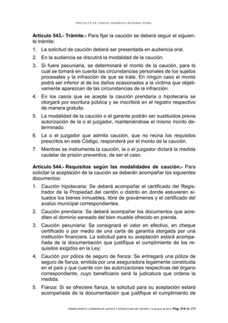 PROYECTO DE CÓDIGO ORGÁNICO INTEGRAL PENAL




Artículo 543.- Trámite.- Para fijar la caución se deberá seguir el siguien-
te trámite:
1. La solicitud de caución deberá ser presentada en audiencia oral.
2. En la audiencia se discutirá la modalidad de la caución.
3. Si fuere pecuniaria, se determinará el monto de la caución, para lo
   cual se tomará en cuenta las circunstancias personales de los sujetos
   procesales y la infracción de que se trate. En ningún caso el monto
   podrá ser inferior al de los daños ocasionados a la víctima que objeti-
   vamente aparezcan de las circunstancias de la infracción.
4. En los casos que se acepte la caución prendaria o hipotecaria se
   otorgará por escritura pública y se inscribirá en el registro respectivo
   de manera gratuita.
5. La modalidad de la caución o el garante podrán ser sustituidos previa
   autorización de la o el juzgador, manteniéndose el mismo monto de-
   terminado.
6. La o el juzgador que admita caución, que no reúna los requisitos
   prescritos en este Código, responderá por el monto de la caución.
7. Mientras se instrumenta la caución, la o el juzgador dictará la medida
   cautelar de prisión preventiva, de ser el caso.

Artículo 544.- Requisitos según las modalidades de caución.- Para
solicitar la aceptación de la caución se deberán acompañar los siguientes
documentos:
1. Caución hipotecaria: Se deberá acompañar el certificado del Regis-
   trador de la Propiedad del cantón o distrito en donde estuvieren si-
   tuados los bienes inmuebles, libre de gravámenes y el certificado del
   avalúo municipal correspondientes.
2. Caución prendaria: Se deberá acompañar los documentos que acre-
   diten el dominio saneado del bien mueble ofrecido en prenda.
3. Caución pecuniaria: Se consignará el valor en efectivo, en cheque
   certificado o por medio de una carta de garantía otorgada por una
   institución financiera. La solicitud para su aceptación estará acompa-
   ñada de la documentación que justifique el cumplimiento de los re-
   quisitos exigidos en la Ley;
4. Caución por póliza de seguro de fianza: Se entregará una póliza de
   seguro de fianza, emitida por una aseguradora legalmente constituida
   en el país y que cuente con las autorizaciones respectivas del órgano
   correspondiente, cuyo beneficiario será la judicatura que ordene la
   medida.
5. Fianza: Si se ofreciere fianza, la solicitud para su aceptación estará
   acompañada de la documentación que justifique el cumplimiento de


                PRIMER DEBATE | COMISIÓN DE JUSTICIA Y ESTRUCTURA DEL ESTADO | 13 de junio de 2012 | Pág.   214 de 378
 