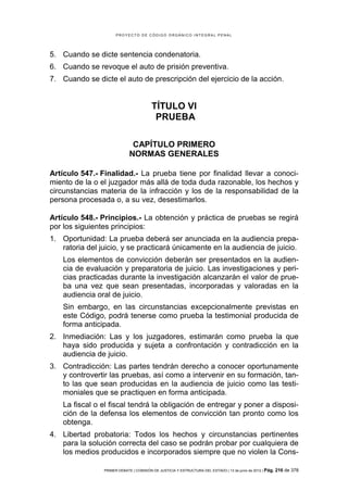 PROYECTO DE CÓDIGO ORGÁNICO INTEGRAL PENAL




5. Cuando se dicte sentencia condenatoria.
6. Cuando se revoque el auto de prisión preventiva.
7. Cuando se dicte el auto de prescripción del ejercicio de la acción.


                                        TÍTULO VI
                                         PRUEBA

                              CAPÍTULO PRIMERO
                             NORMAS GENERALES

Artículo 547.- Finalidad.- La prueba tiene por finalidad llevar a conoci-
miento de la o el juzgador más allá de toda duda razonable, los hechos y
circunstancias materia de la infracción y los de la responsabilidad de la
persona procesada o, a su vez, desestimarlos.

Artículo 548.- Principios.- La obtención y práctica de pruebas se regirá
por los siguientes principios:
1. Oportunidad: La prueba deberá ser anunciada en la audiencia prepa-
   ratoria del juicio, y se practicará únicamente en la audiencia de juicio.
    Los elementos de convicción deberán ser presentados en la audien-
    cia de evaluación y preparatoria de juicio. Las investigaciones y peri-
    cias practicadas durante la investigación alcanzarán el valor de prue-
    ba una vez que sean presentadas, incorporadas y valoradas en la
    audiencia oral de juicio.
    Sin embargo, en las circunstancias excepcionalmente previstas en
    este Código, podrá tenerse como prueba la testimonial producida de
    forma anticipada.
2. Inmediación: Las y los juzgadores, estimarán como prueba la que
   haya sido producida y sujeta a confrontación y contradicción en la
   audiencia de juicio.
3. Contradicción: Las partes tendrán derecho a conocer oportunamente
   y controvertir las pruebas, así como a intervenir en su formación, tan-
   to las que sean producidas en la audiencia de juicio como las testi-
   moniales que se practiquen en forma anticipada.
    La fiscal o el fiscal tendrá la obligación de entregar y poner a disposi-
    ción de la defensa los elementos de convicción tan pronto como los
    obtenga.
4. Libertad probatoria: Todos los hechos y circunstancias pertinentes
   para la solución correcta del caso se podrán probar por cualquiera de
   los medios producidos e incorporados siempre que no violen la Cons-

                PRIMER DEBATE | COMISIÓN DE JUSTICIA Y ESTRUCTURA DEL ESTADO | 13 de junio de 2012 | Pág.   216 de 378
 