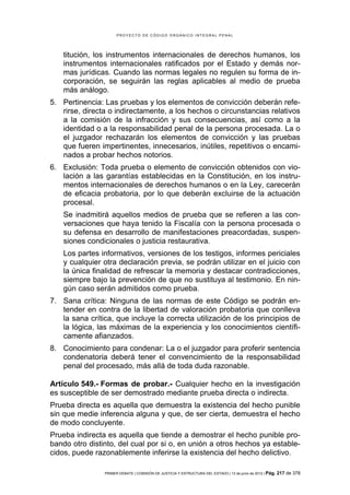 PROYECTO DE CÓDIGO ORGÁNICO INTEGRAL PENAL




    titución, los instrumentos internacionales de derechos humanos, los
    instrumentos internacionales ratificados por el Estado y demás nor-
    mas jurídicas. Cuando las normas legales no regulen su forma de in-
    corporación, se seguirán las reglas aplicables al medio de prueba
    más análogo.
5. Pertinencia: Las pruebas y los elementos de convicción deberán refe-
   rirse, directa o indirectamente, a los hechos o circunstancias relativos
   a la comisión de la infracción y sus consecuencias, así como a la
   identidad o a la responsabilidad penal de la persona procesada. La o
   el juzgador rechazarán los elementos de convicción y las pruebas
   que fueren impertinentes, innecesarios, inútiles, repetitivos o encami-
   nados a probar hechos notorios.
6. Exclusión: Toda prueba o elemento de convicción obtenidos con vio-
   lación a las garantías establecidas en la Constitución, en los instru-
   mentos internacionales de derechos humanos o en la Ley, carecerán
   de eficacia probatoria, por lo que deberán excluirse de la actuación
   procesal.
    Se inadmitirá aquellos medios de prueba que se refieren a las con-
    versaciones que haya tenido la Fiscalía con la persona procesada o
    su defensa en desarrollo de manifestaciones preacordadas, suspen-
    siones condicionales o justicia restaurativa.
    Los partes informativos, versiones de los testigos, informes periciales
    y cualquier otra declaración previa, se podrán utilizar en el juicio con
    la única finalidad de refrescar la memoria y destacar contradicciones,
    siempre bajo la prevención de que no sustituya al testimonio. En nin-
    gún caso serán admitidos como prueba.
7. Sana crítica: Ninguna de las normas de este Código se podrán en-
   tender en contra de la libertad de valoración probatoria que conlleva
   la sana crítica, que incluye la correcta utilización de los principios de
   la lógica, las máximas de la experiencia y los conocimientos científi-
   camente afianzados.
8. Conocimiento para condenar: La o el juzgador para proferir sentencia
   condenatoria deberá tener el convencimiento de la responsabilidad
   penal del procesado, más allá de toda duda razonable.

Artículo 549.- Formas de probar.- Cualquier hecho en la investigación
es susceptible de ser demostrado mediante prueba directa o indirecta.
Prueba directa es aquella que demuestra la existencia del hecho punible
sin que medie inferencia alguna y que, de ser cierta, demuestra el hecho
de modo concluyente.
Prueba indirecta es aquella que tiende a demostrar el hecho punible pro-
bando otro distinto, del cual por si o, en unión a otros hechos ya estable-
cidos, puede razonablemente inferirse la existencia del hecho delictivo.

                PRIMER DEBATE | COMISIÓN DE JUSTICIA Y ESTRUCTURA DEL ESTADO | 13 de junio de 2012 | Pág.   217 de 378
 