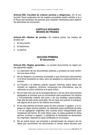 PROYECTO DE CÓDIGO ORGÁNICO INTEGRAL PENAL




Artículo 550.- Facultad de ordenar pericias y diligencias.- En la ins-
trucción fiscal cualquiera de los sujetos procesales podrá solicitar a la o
el fiscal que practique las pericias que creyeren necesarias para obtener
los elementos de convicción.


                               CAPÍTULO SEGUNDO
                               MEDIOS DE PRUEBA

Artículo 551.- Medios de prueba.- En materia penal, los medios de
prueba son:
1. El documento.
2. El testimonio.
3. La pericia.


                                 SECCIÓN PRIMERA
                                   El documento

Artículo 552.- Reglas generales.- La prueba documental se regirá por
las siguientes reglas:
1. La valoración de los documentos públicos y privados se hará confor-
   me a la sana crítica.
2. No se obligará a la persona procesada a que reconozca documentos
   ni la firma constante en ellos, pero se aceptará su reconocimiento vo-
   luntario.
3. La Fiscalía o la defensa podrán requerir informes sobre datos que
   consten en registros, archivos, incluyendo los informáticos, que se
   valorarán en juicio conforme a la sana crítica.
4. No se hará otro uso de la correspondencia y de los otros documentos
   agregados al proceso que el conveniente para esclarecer los hechos
   y circunstancias materia del juicio y de sus posibles responsables,
   más allá de toda duda razonable. No se hará uso judicial ni extrajudi-
   cial alguno de la que no se hubiere anunciado.
5. Si los documentos formaren parte de otro proceso o registro, o si re-
   posan en algún archivo público, se obtendrá copia certificada de ellos
   y no se agregarán originales sino cuando fuere indispensable para
   constancia del hecho. En este último caso, la copia quedará en dicho
   archivo, proceso o registro, y satisfecha la necesidad se devolverán
   los originales, dejando la copia certificada en el proceso.
6. No se podrá hacer uso procesal o extraprocesal de ninguno de los
   datos que suministren los documentos si versan sobre asuntos que

                 PRIMER DEBATE | COMISIÓN DE JUSTICIA Y ESTRUCTURA DEL ESTADO | 13 de junio de 2012 | Pág.   218 de 378
 