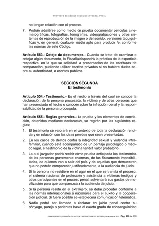 PROYECTO DE CÓDIGO ORGÁNICO INTEGRAL PENAL




   no tengan relación con el proceso.
7. Podrán admitirse como medio de prueba documental películas cine-
   matográficas, fotografías, fonografías, videograbaciones y otros sis-
   temas de reproducción de la imagen o del sonido, versiones taquigrá-
   ficas y, en general, cualquier medio apto para producir fe, conforme
   las normas de este Código.

Artículo 553.- Cotejo de documentos.- Cuando se trate de examinar o
cotejar algún documento, la Fiscalía dispondrá la práctica de la experticia
respectiva, en la que se solicitará la presentación de las escrituras de
comparación, pudiendo utilizar escritos privados si no hubiere dudas so-
bre su autenticidad, o escritos públicos.


                               SECCIÓN SEGUNDA
                                  El testimonio

Artículo 554.- Testimonio.- Es el medio a través del cual se conoce la
declaración de la persona procesada, la víctima y de otras personas que
han presenciado el hecho o conocen sobre la infracción penal y la respon-
sabilidad de la persona procesada.

Artículo 555.- Reglas generales.- La prueba y los elementos de convic-
ción, obtenidos mediante declaración, se regirán por las siguientes re-
glas:
1. El testimonio se valorará en el contexto de toda la declaración rendi-
   da y en relación con las otras pruebas que sean presentadas.
2. En los casos de delitos contra la integridad sexual y violencia intra-
   familiar, cuando esté acompañado de un peritaje psicológico o médi-
   co legal, el testimonio de la víctima tendrá valor probatorio.
3. La o el juzgador podrá recibir como prueba anticipada los testimonios
   de las personas gravemente enfermas, de las físicamente imposibili-
   tadas, de quienes van a salir del país y de aquellas que demuestren
   que no podrán comparecer justificadamente, a la audiencia de juicio.
4. Si la persona no residiere en el lugar en el que se tramita el proceso,
   el sistema nacional de protección y asistencia a víctimas testigos y
   otros participantes en el proceso penal, solventará sus gastos de mo-
   vilización para que comparezca a la audiencia de juicio.
5. Si la persona reside en el extranjero, se debe proceder conforme a
   las normas internacionales o nacionales para el auxilio y la coopera-
   ción judicial. Si fuere posible se establecerá comunicación telemática.
6. Nadie podrá ser llamado a declarar en juicio penal contra su
   cónyuge, pareja o parientes hasta el cuarto grado de consanguinidad

                PRIMER DEBATE | COMISIÓN DE JUSTICIA Y ESTRUCTURA DEL ESTADO | 13 de junio de 2012 | Pág.   219 de 378
 