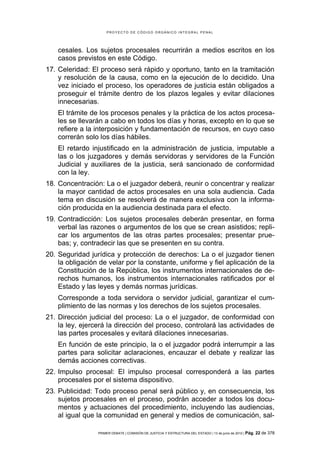 PROYECTO DE CÓDIGO ORGÁNICO INTEGRAL PENAL




    cesales. Los sujetos procesales recurrirán a medios escritos en los
    casos previstos en este Código.
17. Celeridad: El proceso será rápido y oportuno, tanto en la tramitación
    y resolución de la causa, como en la ejecución de lo decidido. Una
    vez iniciado el proceso, los operadores de justicia están obligados a
    proseguir el trámite dentro de los plazos legales y evitar dilaciones
    innecesarias.
    El trámite de los procesos penales y la práctica de los actos procesa-
    les se llevarán a cabo en todos los días y horas, excepto en lo que se
    refiere a la interposición y fundamentación de recursos, en cuyo caso
    correrán solo los días hábiles.
    El retardo injustificado en la administración de justicia, imputable a
    las o los juzgadores y demás servidoras y servidores de la Función
    Judicial y auxiliares de la justicia, será sancionado de conformidad
    con la ley.
18. Concentración: La o el juzgador deberá, reunir o concentrar y realizar
    la mayor cantidad de actos procesales en una sola audiencia. Cada
    tema en discusión se resolverá de manera exclusiva con la informa-
    ción producida en la audiencia destinada para el efecto.
19. Contradicción: Los sujetos procesales deberán presentar, en forma
    verbal las razones o argumentos de los que se crean asistidos; repli-
    car los argumentos de las otras partes procesales; presentar prue-
    bas; y, contradecir las que se presenten en su contra.
20. Seguridad jurídica y protección de derechos: La o el juzgador tienen
    la obligación de velar por la constante, uniforme y fiel aplicación de la
    Constitución de la República, los instrumentos internacionales de de-
    rechos humanos, los instrumentos internacionales ratificados por el
    Estado y las leyes y demás normas jurídicas.
    Corresponde a toda servidora o servidor judicial, garantizar el cum-
    plimiento de las normas y los derechos de los sujetos procesales.
21. Dirección judicial del proceso: La o el juzgador, de conformidad con
    la ley, ejercerá la dirección del proceso, controlará las actividades de
    las partes procesales y evitará dilaciones innecesarias.
    En función de este principio, la o el juzgador podrá interrumpir a las
    partes para solicitar aclaraciones, encauzar el debate y realizar las
    demás acciones correctivas.
22. Impulso procesal: El impulso procesal corresponderá a las partes
    procesales por el sistema dispositivo.
23. Publicidad: Todo proceso penal será público y, en consecuencia, los
    sujetos procesales en el proceso, podrán acceder a todos los docu-
    mentos y actuaciones del procedimiento, incluyendo las audiencias,
    al igual que la comunidad en general y medios de comunicación, sal-

                 PRIMER DEBATE | COMISIÓN DE JUSTICIA Y ESTRUCTURA DEL ESTADO | 13 de junio de 2012 | Pág.   22 de 378
 
