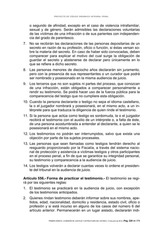PROYECTO DE CÓDIGO ORGÁNICO INTEGRAL PENAL




    o segundo de afinidad, excepto en el caso de violencia intrafamiliar,
    sexual y de género. Serán admisibles las declaraciones voluntarias
    de las víctimas de una infracción o de sus parientes con independen-
    cia del grado de parentesco.
7. No se recibirán las declaraciones de las personas depositarias de un
   secreto en razón de su profesión, oficio o función, si éstas versan so-
   bre la materia del secreto. En caso de haber sido convocadas, deben
   comparecer para explicar el motivo del cual surge la obligación de
   guardar el secreto y abstenerse de declarar pero únicamente en lo
   que se refiere a dicho secreto.
8. Las personas menores de dieciocho años declararán sin juramento,
   pero con la presencia de sus representantes o un curador que podrá
   ser nombrado y posesionado en la misma audiencia de juicio.
9. Los terceros que no son sujetos ni partes del proceso, que conozcan
   de una infracción, están obligados a comparecer personalmente a
   rendir su testimonio. Se podrá hacer uso de la fuerza pública para la
   comparecencia del testigo que no cumpliere esta obligación.
10. Cuando la persona declarante o testigo no sepa el idioma castellano,
    la o el juzgador nombrará y posesionará, en el mismo acto, a un in-
    térprete para que traduzca la diligencia de quien rinde el testimonio.
11. Si la persona que actúa como testigo es sordomuda, la o el juzgador
    recibirá el testimonio con el auxilio de un intérprete o, a falta de éste,
    de una persona acostumbrada a entender al declarante, a quien se le
    posesionará en el mismo acto.
12. Los testimonios no podrán ser interrumpidos, salvo que exista una
    objeción por parte de los sujetos procesales.
13. Las personas que sean llamadas como testigos tendrán derecho al
    resguardo proporcionado por la Fiscalía, a través del sistema nacio-
    nal de protección y asistencia a víctimas testigos y otros participantes
    en el proceso penal, a fin de que se garantice su integridad personal,
    su testimonio y comparecencia a la audiencia de juicio.
14. Los testigos volverán a declarar cuantas veces lo ordene el presiden-
    te del tribunal en la audiencia de juicio.

Artículo 556.- Forma de practicar el testimonio.- El testimonio se regi-
rá por las siguientes reglas:
1. El testimonio se practicará en la audiencia de juicio, con excepción
   de los testimonios anticipados.
2. Quienes rindan testimonio deberán informar sobre sus nombres, ape-
   llidos, edad, nacionalidad, domicilio y residencia, estado civil, oficio o
   profesión y si está incurso en alguno de los casos del número 6 del
   artículo anterior. Permanecerán en un lugar aislado, declararán indi-

                 PRIMER DEBATE | COMISIÓN DE JUSTICIA Y ESTRUCTURA DEL ESTADO | 13 de junio de 2012 | Pág.   220 de 378
 