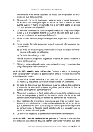 PROYECTO DE CÓDIGO ORGÁNICO INTEGRAL PENAL




    vidualmente y de forma separada de modo que no puedan oír mu-
    tuamente sus declaraciones.
3. Al momento de rendir testimonio, toda persona prestará juramento,
   de acuerdo con su religión o por su honor, de decir la verdad en todo
   cuanto supiere y fuere preguntada. Se le advertirá sobre las penas
   con que se sanciona el perjurio.
4. La Fiscalía, la defensa o la víctima podrán realizar preguntas u obje-
   tarlas, y la o el juzgador deberá resolver la objeción para que la per-
   sona las conteste o se abstenga de hacerlo.
5. No se podrán formular preguntas engañosas, capciosas o impertinen-
   tes.
6. No se podrán formular preguntas sugestivas en el interrogatorio, ex-
   cepto cuando:
    a) Se trate de una pregunta introductoria o que recapitule informa-
       ción ya entregada por el testigo.
    b) Se trate de un testigo hostil.
    Podrán hacerse preguntas sugestivas durante el contra examen y
    nuevo contraexamen.
7. El testigo estará obligado a dar respuestas directas y concretas a las
   preguntas que le sean formuladas.

Artículo 557.- Versión ante la Fiscalía.- Durante la etapa de investiga-
ción se receptarán versiones o declaraciones ante la Fiscalía de acuerdo
a las siguientes reglas:
1. La o el fiscal deberá identificar a las personas que podrían esclarecer
   los hechos y escuchará su versión de los hechos sin juramento.
2. En caso de determinar sus domicilios o lugar de trabajo, les notificará
   y, después de dos notificaciones seguidas, podrá utilizar la fuerza
   pública para lograr su comparecencia.
3. Al concluir la versión, le hará saber a la persona de la obligación que
   tiene de comparecer y testificar durante la audiencia de juicio, así
   como de comunicar cualquier cambio de domicilio o de residencia.
4. Si al hacérsele la prevención, la persona que rinde la versión mani-
   festare la imposibilidad de concurrir a la audiencia del juicio, por tener
   que ausentarse del país, o por cualquier motivo que hiciere imposible
   su concurrencia, la Fiscalía podrá solicitar a la o el juzgador que se
   reciba su testimonio anticipado.
5. La o el fiscal registrará el contenido de la versión o declaración.

Artículo 558.- Uso de declaraciones previas.- Durante la declaración
del testigo en la audiencia de juicio podrán usarse las versiones que éste

                PRIMER DEBATE | COMISIÓN DE JUSTICIA Y ESTRUCTURA DEL ESTADO | 13 de junio de 2012 | Pág.   221 de 378
 