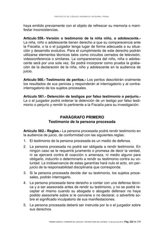 PROYECTO DE CÓDIGO ORGÁNICO INTEGRAL PENAL




haya emitido previamente con el objeto de refrescar su memoria o mani-
festar inconsistencias.

Artículo 559.- Versión o testimonio de la niña niño, o adolescente.-
La niña, niño o adolescente tienen derecho a que su comparecencia ante
la Fiscalía, o la o el juzgador tenga lugar de forma adecuada a su situa-
ción y desarrollo evolutivo. Para el cumplimiento de este derecho podrán
utilizarse elementos técnicos tales como circuitos cerrados de televisión,
videoconferencia o similares. La comparecencia del niño, niña o adoles-
cente será por una sola vez. Se podrá incorporar como prueba la graba-
ción de la declaración de la niña, niño y adolescente en la audiencia de
juicio.

Artículo 560.- Testimonio de peritos.- Los peritos describirán oralmente
los resultados de sus pericias y responderán al interrogatorio y al contra-
interrogatorio de los sujetos procesales.

Artículo 561.- Detención de testigos por falso testimonio o perjurio.-
La o el juzgador podrá ordenar la detención de un testigo por falso testi-
monio o perjurio y remitir lo pertinente a la Fiscalía para su investigación.


                      PARÁGRAFO PRIMERO
                Testimonio de la persona procesada

Artículo 562.- Reglas.- La persona procesada podrá rendir testimonio en
la audiencia de juicio, de conformidad con las siguientes reglas:
1. El testimonio de la persona procesada es un medio de defensa.
2. La persona procesada no podrá ser obligada a rendir testimonio. En
   ningún caso se le requerirá juramento o promesa de decir la verdad,
   ni se ejercerá contra él coacción o amenaza, ni medio alguno para
   obligarlo, inducirlo o determinarlo a rendir su testimonio contra su vo-
   luntad. La inobservancia de estas garantías hará nulo el acto, sin per-
   juicio de la responsabilidad disciplinaria que corresponda.
3. Si la persona procesada decide dar su testimonio, los sujetos proce-
   sales, podrán interrogarlo.
4. La persona procesada tiene derecho a contar con una defensa técni-
   ca y a ser asesorada antes de rendir su testimonio, y no se podrá re-
   ceptar el mismo cuando su abogada o abogado defensor no haya
   podido asesorarle sobre si le conviene o no declarar, o advertirle so-
   bre el significado inculpatorio de sus manifestaciones.
5. La persona procesada deberá ser instruida por la o el juzgador sobre
   sus derechos.


                PRIMER DEBATE | COMISIÓN DE JUSTICIA Y ESTRUCTURA DEL ESTADO | 13 de junio de 2012 | Pág.   222 de 378
 