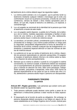 PROYECTO DE CÓDIGO ORGÁNICO INTEGRAL PENAL




del testimonio de la víctima deberá seguir las siguientes reglas:
1. La víctima podrá solicitar a la o el juzgador, que le permita rendir su
   testimonio mediante cualquier método o tecnología que le evite una
   confrontación visual con la persona procesada, a través de una video
   conferencia, cámara de Gesell u otros medios apropiados para el
   efecto, sin que ello, impida el derecho a la defensa y, en especial, a
   contrainterrogar.
2. La o el juzgador se cerciorará de la identidad de la persona que rinde
   el testimonio a través de este medio.
3. La o el juzgador podrá disponer, a pedido de la Fiscalía, de la defen-
   sa o de la víctima, medidas especiales orientadas a facilitar el testi-
   monio de una víctima y, en particular, un niño, niña, adolescente,
   persona adulta mayor o víctima de violencia sexual.
4. La servidora y el servidor judicial, considerando que la violación de la
   privacidad de un testigo o una víctima puede entrañar un riesgo para
   su seguridad, precautelará diligentemente la forma de demandar in-
   formación de la víctima, evitando cualquier tipo de hostigamiento o in-
   timidación y prestando especial atención al caso de víctimas de deli-
   tos de violencia sexual.
5. La audiencia en la que se reciba el testimonio de la víctima, dispon-
   drá de personal especializado en atención psicojurídica. El juzgador
   al receptar el testimonio deberá informar a la víctima sobre su dere-
   cho a disponer de este acompañamiento.
6. Siempre que la víctima lo solicite o cuando la o el juzgador lo estime
   conveniente y la víctima lo acepte, el testimonio deberá ser receptado
   con el acompañamiento de personal capacitado en atención psicoló-
   gica a víctimas en atención de crisis, tales como psicólogos, trabaja-
   dores sociales, psiquiatras o terapeutas, entre otros. Esta norma se
   aplicará especialmente en los casos en que la víctima sea niño o ni-
   ña, adolescente o persona adulta mayor o persona con discapacidad.


                           PARÁGRAFO TERCERO
                                La pericia

Artículo 567.- Reglas generales.- Las personas que actúen como peri-
tos deberán acatar las siguientes reglas:
1. Toda persona calificada puede declarar como perito a pesar de no
   pertenecer a instituciones públicas o estar inscrita en listas especia-
   les.
2. El desempeño de la función de perito es obligatorio. Sin embargo, la
   persona designada deberá excusarse si se hallare en alguno de los
   casos establecidos en el Código Orgánico de la Función Judicial para

                PRIMER DEBATE | COMISIÓN DE JUSTICIA Y ESTRUCTURA DEL ESTADO | 13 de junio de 2012 | Pág.   224 de 378
 