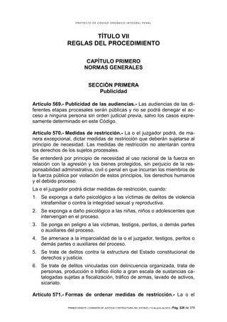 PROYECTO DE CÓDIGO ORGÁNICO INTEGRAL PENAL




                       TÍTULO VII
               REGLAS DEL PROCEDIMIENTO

                              CAPÍTULO PRIMERO
                             NORMAS GENERALES


                                SECCIÓN PRIMERA
                                   Publicidad

Artículo 569.- Publicidad de las audiencias.- Las audiencias de las di-
ferentes etapas procesales serán públicas y no se podrá denegar el ac-
ceso a ninguna persona sin orden judicial previa, salvo los casos expre-
samente determinado en este Código.

Artículo 570.- Medidas de restricción.- La o el juzgador podrá, de ma-
nera excepcional, dictar medidas de restricción que deberán sujetarse al
principio de necesidad. Las medidas de restricción no atentarán contra
los derechos de los sujetos procesales.
Se entenderá por principio de necesidad al uso racional de la fuerza en
relación con la agresión y los bienes protegidos, sin perjuicio de la res-
ponsabilidad administrativa, civil o penal en que incurran los miembros de
la fuerza pública por violación de estos principios, los derechos humanos
y el debido proceso.
La o el juzgador podrá dictar medidas de restricción, cuando:
1. Se exponga a daño psicológico a las víctimas de delitos de violencia
   intrafamiliar o contra la integridad sexual y reproductiva.
2. Se exponga a daño psicológico a las niñas, niños o adolescentes que
   intervengan en el proceso.
3. Se ponga en peligro a las víctimas, testigos, peritos, o demás partes
   o auxiliares del proceso.
4. Se amenace a la imparcialidad de la o el juzgador, testigos, peritos o
   demás partes o auxiliares del proceso.
5. Se trate de delitos contra la estructura del Estado constitucional de
   derechos y justicia.
6. Se trate de delitos vinculadas con delincuencia organizada, trata de
   personas, producción o tráfico ilícito a gran escala de sustancias ca-
   talogadas sujetas a fiscalización, tráfico de armas, lavado de activos,
   sicariato.

Artículo 571.- Formas de ordenar medidas de restricción.- La o el

                PRIMER DEBATE | COMISIÓN DE JUSTICIA Y ESTRUCTURA DEL ESTADO | 13 de junio de 2012 | Pág.   226 de 378
 