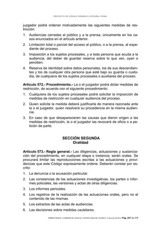 PROYECTO DE CÓDIGO ORGÁNICO INTEGRAL PENAL




juzgador podrá ordenar motivadamente las siguientes medidas de res-
tricción:
1. Audiencias cerradas al público y a la prensa, únicamente en los ca-
   sos enunciados en el artículo anterior.
2. Limitación total o parcial del acceso al público, o a la prensa, al expe-
   diente del proceso.
3. Imposición a los sujetos procesales, y a toda persona que acuda a la
   audiencia, del deber de guardar reserva sobre lo que ven, oyen o
   perciben.
4. Reserva de identidad sobre datos personales, los de sus descendien-
   tes y los de cualquier otra persona que esté bajo su guarda o custo-
   dia, de cualquiera de los sujetos procesales o auxiliares del proceso.

Artículo 572.- Procedimiento.- La o el juzgador podrá dictar medidas de
restricción, de acuerdo con el siguiente procedimiento:
1. Cualquiera de los sujetos procesales podrá solicitar la imposición de
   medidas de restricción en cualquier audiencia del proceso.
2. Quien solicite la medida deberá justificarla de manera razonada ante
   la o el juzgador, quien resolverá su procedencia en la misma audien-
   cia.
3. En caso de que desaparecieren las causas que dieron origen a las
   medidas de restricción, la o el juzgador las revocará de oficio o a pe-
   tición de parte.


                                SECCIÓN SEGUNDA
                                    Oralidad

Artículo 573.- Regla general.- Las diligencias, actuaciones y sustancia-
ción del procedimiento, en cualquier etapa o instancia, serán orales. Se
procurará limitar las reproducciones escritas a las actuaciones y provi-
dencias que este Código expresamente ordene. Deberán constar por es-
crito:
1. La denuncia o la acusación particular.
2. Las constancias de las actuaciones investigativas, los partes o infor-
   mes policiales, las versiones y actas de otras diligencias.
3. Los informes periciales.
4. Los registros de la realización de las actuaciones orales, pero no el
   contenido de las mismas.
5. Los extractos de las actas de audiencias.
6. Las decisiones sobre medidas cautelares.

                PRIMER DEBATE | COMISIÓN DE JUSTICIA Y ESTRUCTURA DEL ESTADO | 13 de junio de 2012 | Pág.   227 de 378
 