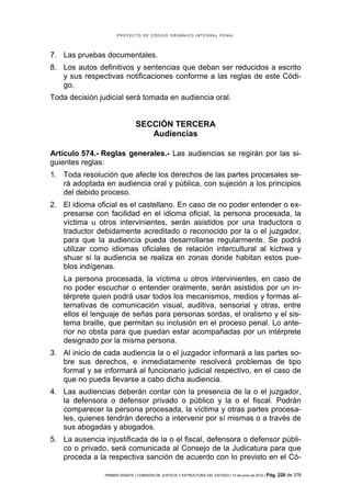 PROYECTO DE CÓDIGO ORGÁNICO INTEGRAL PENAL




7. Las pruebas documentales.
8. Los autos definitivos y sentencias que deban ser reducidos a escrito
   y sus respectivas notificaciones conforme a las reglas de este Códi-
   go.
Toda decisión judicial será tomada en audiencia oral.


                               SECCIÓN TERCERA
                                  Audiencias

Artículo 574.- Reglas generales.- Las audiencias se regirán por las si-
guientes reglas:
1. Toda resolución que afecte los derechos de las partes procesales se-
   rá adoptada en audiencia oral y pública, con sujeción a los principios
   del debido proceso.
2. El idioma oficial es el castellano. En caso de no poder entender o ex-
   presarse con facilidad en el idioma oficial, la persona procesada, la
   víctima u otros intervinientes, serán asistidos por una traductora o
   traductor debidamente acreditado o reconocido por la o el juzgador,
   para que la audiencia pueda desarrollarse regularmente. Se podrá
   utilizar como idiomas oficiales de relación intercultural al kichwa y
   shuar si la audiencia se realiza en zonas donde habitan estos pue-
   blos indígenas.
   La persona procesada, la víctima u otros intervinientes, en caso de
   no poder escuchar o entender oralmente, serán asistidos por un in-
   térprete quien podrá usar todos los mecanismos, medios y formas al-
   ternativas de comunicación visual, auditiva, sensorial y otras, entre
   ellos el lenguaje de señas para personas sordas, el oralismo y el sis-
   tema braille, que permitan su inclusión en el proceso penal. Lo ante-
   rior no obsta para que puedan estar acompañadas por un intérprete
   designado por la misma persona.
3. Al inicio de cada audiencia la o el juzgador informará a las partes so-
   bre sus derechos, e inmediatamente resolverá problemas de tipo
   formal y se informará al funcionario judicial respectivo, en el caso de
   que no pueda llevarse a cabo dicha audiencia.
4. Las audiencias deberán contar con la presencia de la o el juzgador,
   la defensora o defensor privado o público y la o el fiscal. Podrán
   comparecer la persona procesada, la víctima y otras partes procesa-
   les, quienes tendrán derecho a intervenir por sí mismas o a través de
   sus abogadas y abogados.
5. La ausencia injustificada de la o el fiscal, defensora o defensor públi-
   co o privado, será comunicada al Consejo de la Judicatura para que
   proceda a la respectiva sanción de acuerdo con lo previsto en el Có-

                PRIMER DEBATE | COMISIÓN DE JUSTICIA Y ESTRUCTURA DEL ESTADO | 13 de junio de 2012 | Pág.   228 de 378
 