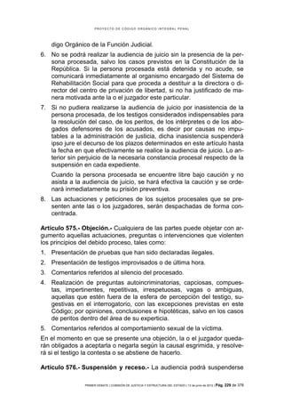 PROYECTO DE CÓDIGO ORGÁNICO INTEGRAL PENAL




    digo Orgánico de la Función Judicial.
6. No se podrá realizar la audiencia de juicio sin la presencia de la per-
   sona procesada, salvo los casos previstos en la Constitución de la
   República. Si la persona procesada está detenida y no acude, se
   comunicará inmediatamente al organismo encargado del Sistema de
   Rehabilitación Social para que proceda a destituir a la directora o di-
   rector del centro de privación de libertad, si no ha justificado de ma-
   nera motivada ante la o el juzgador este particular.
7. Si no pudiera realizarse la audiencia de juicio por inasistencia de la
   persona procesada, de los testigos considerados indispensables para
   la resolución del caso, de los peritos, de los intérpretes o de los abo-
   gados defensores de los acusados, es decir por causas no impu-
   tables a la administración de justicia, dicha inasistencia suspenderá
   ipso jure el decurso de los plazos determinados en este artículo hasta
   la fecha en que efectivamente se realice la audiencia de juicio. Lo an-
   terior sin perjuicio de la necesaria constancia procesal respecto de la
   suspensión en cada expediente.
    Cuando la persona procesada se encuentre libre bajo caución y no
    asista a la audiencia de juicio, se hará efectiva la caución y se orde-
    nará inmediatamente su prisión preventiva.
8. Las actuaciones y peticiones de los sujetos procesales que se pre-
   senten ante las o los juzgadores, serán despachadas de forma con-
   centrada.

Artículo 575.- Objeción.- Cualquiera de las partes puede objetar con ar-
gumento aquellas actuaciones, preguntas o intervenciones que violenten
los principios del debido proceso, tales como:
1. Presentación de pruebas que han sido declaradas ilegales.
2. Presentación de testigos improvisados o de última hora.
3. Comentarios referidos al silencio del procesado.
4. Realización de preguntas autoincriminatorias, capciosas, compues-
   tas, impertinentes, repetitivas, irrespetuosas, vagas o ambiguas,
   aquellas que estén fuera de la esfera de percepción del testigo, su-
   gestivas en el interrogatorio, con las excepciones previstas en este
   Código; por opiniones, conclusiones e hipotéticas, salvo en los casos
   de peritos dentro del área de su experticia.
5. Comentarios referidos al comportamiento sexual de la víctima.
En el momento en que se presente una objeción, la o el juzgador queda-
rán obligados a aceptarla o negarla según la causal esgrimida, y resolve-
rá si el testigo la contesta o se abstiene de hacerlo.

Artículo 576.- Suspensión y receso.- La audiencia podrá suspenderse

                PRIMER DEBATE | COMISIÓN DE JUSTICIA Y ESTRUCTURA DEL ESTADO | 13 de junio de 2012 | Pág.   229 de 378
 