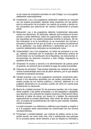 PROYECTO DE CÓDIGO ORGÁNICO INTEGRAL PENAL




   vo los casos de excepción previstos en este Código. La o el juzgador
   deliberarán reservadamente.
24. Inmediación: Las o los juzgadores celebrarán audiencia en conjunto
    con los sujetos procesales; deberán estar presentes con las partes,
    para la evacuación de la prueba, los medios de prueba y demás ac-
    tos procesales que estructuran de manera fundamental el proceso
    penal.
25. Motivación: Las o los juzgadores deberán fundamentar adecuada-
    mente sus decisiones. En particular, deberán pronunciarse en la sen-
    tencias o autos definitivos, sobre los argumentos y razones relevan-
    tes expuestas por los sujetos procesales durante el proceso. No ha-
    brá motivación si en la providencia no se enunciaren las normas o
    principios jurídicos en los que se funda y no se explica la pertinencia
    de su aplicación. Los autos definitivos o sentencias que no se en-
    cuentren debidamente motivados se considerarán nulos.
26. Imparcialidad: Las o los juzgadores, en todos los procesos a su car-
    go, deberán orientarse por el imperativo de administrar justicia de
    conformidad con la Constitución de la República, los instrumentos in-
    ternacionales de derechos humanos y este Código, respetando la
    igualdad ante la ley.
27. Gratuidad: El acceso y servicio a la administración de justicia penal
    es gratuito, sin perjuicio de la condena al pago de costas procesales.
28. Cláusula de exclusión: Toda prueba obtenida con violación de las ga-
    rantías fundamentales será nula de pleno derecho, por lo que deberá
    excluirse la actuación procesal.
29. Verdad procesal: Las o los juzgadores resolverán únicamente aten-
    diendo a los elementos aportados por las partes procesales. No se
    exigirá prueba de los hechos públicos y notorios, debiendo la o el
    juzgador declararlos en el proceso cuando los tome en cuenta para
    fundamentar su resolución.
30. Buena fe y lealtad procesal: En los procesos penales, las o los juzga-
    dores exigirán a las partes procesales y a las abogadas o abogados
    que observen una conducta de respeto recíproco e intervención ética,
    teniendo el deber de actuar con buena fe y lealtad. Se sancionará
    especialmente la prueba deformada, todo modo de abuso del dere-
    cho, el empleo de procedimientos de mala fe para retardar indebida-
    mente el proceso.
   La parte procesal y su defensora o defensor que indujere a engaño a
   la o el juzgador serán sancionadas de conformidad con las normas
   correspondientes.
31. Privacidad y confidencialidad: Las víctimas de delitos contra la inte-
    gridad sexual, así como toda niña, niño o adolescente que participe
    en un proceso penal, tienen derecho a que se respete su intimidad y

                 PRIMER DEBATE | COMISIÓN DE JUSTICIA Y ESTRUCTURA DEL ESTADO | 13 de junio de 2012 | Pág.   23 de 378
 