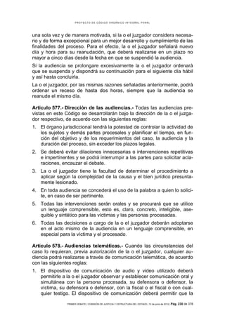 PROYECTO DE CÓDIGO ORGÁNICO INTEGRAL PENAL




una sola vez y de manera motivada, si la o el juzgador considera necesa-
rio y de forma excepcional para un mejor desarrollo y cumplimiento de las
finalidades del proceso. Para el efecto, la o el juzgador señalará nuevo
día y hora para su reanudación, que deberá realizarse en un plazo no
mayor a cinco días desde la fecha en que se suspendió la audiencia.
Si la audiencia se prolongare excesivamente la o el juzgador ordenará
que se suspenda y dispondrá su continuación para el siguiente día hábil
y así hasta concluirla.
La o el juzgador, por las mismas razones señaladas anteriormente, podrá
ordenar un receso de hasta dos horas, siempre que la audiencia se
reanude el mismo día.

Artículo 577.- Dirección de las audiencias.- Todas las audiencias pre-
vistas en este Código se desarrollarán bajo la dirección de la o el juzga-
dor respectivo, de acuerdo con las siguientes reglas:
1. El órgano jurisdiccional tendrá la potestad de controlar la actividad de
   los sujetos y demás partes procesales y planificar el tiempo, en fun-
   ción del objetivo y de los requerimientos del caso, la audiencia y la
   duración del proceso, sin exceder los plazos legales.
2. Se deberá evitar dilaciones innecesarias o intervenciones repetitivas
   e impertinentes y se podrá interrumpir a las partes para solicitar acla-
   raciones, encauzar el debate.
3. La o el juzgador tiene la facultad de determinar el procedimiento a
   aplicar según la complejidad de la causa y el bien jurídico presunta-
   mente lesionado.
4. En toda audiencia se concederá el uso de la palabra a quien lo solici-
   te, en caso de ser pertinente.
5. Todas las intervenciones serán orales y se procurará que se utilice
   un lenguaje comprensible, esto es, claro, concreto, inteligible, ase-
   quible y sintético para las víctimas y las personas procesadas.
6. Todas las decisiones a cargo de la o el juzgador deberán adoptarse
   en el acto mismo de la audiencia en un lenguaje comprensible, en
   especial para la víctima y el procesado.

Artículo 578.- Audiencias telemáticas.- Cuando las circunstancias del
caso lo requieran, previa autorización de la o el juzgador, cualquier au-
diencia podrá realizarse a través de comunicación telemática, de acuerdo
con las siguientes reglas:
1. El dispositivo de comunicación de audio y video utilizado deberá
   permitirle a la o el juzgador observar y establecer comunicación oral y
   simultánea con la persona procesada, su defensora o defensor, la
   víctima, su defensora o defensor, con la fiscal o el fiscal o con cual-
   quier testigo. El dispositivo de comunicación deberá permitir que la

                PRIMER DEBATE | COMISIÓN DE JUSTICIA Y ESTRUCTURA DEL ESTADO | 13 de junio de 2012 | Pág.   230 de 378
 