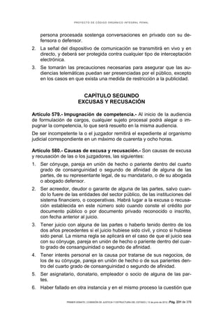 PROYECTO DE CÓDIGO ORGÁNICO INTEGRAL PENAL




    persona procesada sostenga conversaciones en privado con su de-
    fensora o defensor.
2. La señal del dispositivo de comunicación se transmitirá en vivo y en
   directo, y deberá ser protegida contra cualquier tipo de interceptación
   electrónica.
3. Se tomarán las precauciones necesarias para asegurar que las au-
   diencias telemáticas puedan ser presenciadas por el público, excepto
   en los casos en que exista una medida de restricción a la publicidad.


                           CAPÍTULO SEGUNDO
                         EXCUSAS Y RECUSACIÓN

Artículo 579.- Impugnación de competencia.- Al inicio de la audiencia
de formulación de cargos, cualquier sujeto procesal podrá alegar o im-
pugnar la competencia, lo que será resuelto en la misma audiencia.
De ser incompetente la o el juzgador remitirá el expediente al organismo
judicial correspondiente en un máximo de cuarenta y ocho horas.

Artículo 580.- Causas de excusa y recusación.- Son causas de excusa
y recusación de las o los juzgadores, las siguientes:
1. Ser cónyuge, pareja en unión de hecho o pariente dentro del cuarto
   grado de consanguinidad o segundo de afinidad de alguna de las
   partes, de su representante legal, de su mandatario, o de su abogada
   o abogado defensor.
2. Ser acreedor, deudor o garante de alguna de las partes, salvo cuan-
   do lo fuere de las entidades del sector público, de las instituciones del
   sistema financiero, o cooperativas. Habrá lugar a la excusa o recusa-
   ción establecida en este número solo cuando conste el crédito por
   documento público o por documento privado reconocido o inscrito,
   con fecha anterior al juicio.
3. Tener juicio con alguna de las partes o haberlo tenido dentro de los
   dos años precedentes si el juicio hubiese sido civil, y cinco si hubiese
   sido penal. La misma regla se aplicará en el caso de que el juicio sea
   con su cónyuge, pareja en unión de hecho o pariente dentro del cuar-
   to grado de consanguinidad o segundo de afinidad.
4. Tener interés personal en la causa por tratarse de sus negocios, de
   los de su cónyuge, pareja en unión de hecho o de sus parientes den-
   tro del cuarto grado de consanguinidad o segundo de afinidad.
5. Ser asignatario, donatario, empleador o socio de alguna de las par-
   tes.
6. Haber fallado en otra instancia y en el mismo proceso la cuestión que

                PRIMER DEBATE | COMISIÓN DE JUSTICIA Y ESTRUCTURA DEL ESTADO | 13 de junio de 2012 | Pág.   231 de 378
 