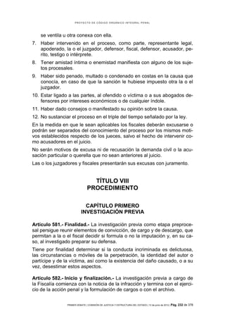 PROYECTO DE CÓDIGO ORGÁNICO INTEGRAL PENAL




    se ventila u otra conexa con ella.
7. Haber intervenido en el proceso, como parte, representante legal,
   apoderado, la o el juzgador, defensor, fiscal, defensor, acusador, pe-
   rito, testigo o intérprete.
8. Tener amistad íntima o enemistad manifiesta con alguno de los suje-
   tos procesales.
9. Haber sido penado, multado o condenado en costas en la causa que
   conocía, en caso de que la sanción le hubiese impuesto otra la o el
   juzgador.
10. Estar ligado a las partes, al ofendido o víctima o a sus abogados de-
    fensores por intereses económicos o de cualquier índole.
11. Haber dado consejos o manifestado su opinión sobre la causa.
12. No sustanciar el proceso en el triple del tiempo señalado por la ley.
En la medida en que le sean aplicables los fiscales deberán excusarse o
podrán ser separados del conocimiento del proceso por los mismos moti-
vos establecidos respecto de los jueces, salvo el hecho de intervenir co-
mo acusadores en el juicio.
No serán motivos de excusa ni de recusación la demanda civil o la acu-
sación particular o querella que no sean anteriores al juicio.
Las o los juzgadores y fiscales presentarán sus excusas con juramento.


                                 TÍTULO VIII
                               PROCEDIMIENTO

                             CAPÍTULO PRIMERO
                           INVESTIGACIÓN PREVIA

Artículo 581.- Finalidad.- La investigación previa como etapa preproce-
sal persigue reunir elementos de convicción, de cargo y de descargo, que
permitan a la o el fiscal decidir si formula o no la imputación y, en su ca-
so, al investigado preparar su defensa.
Tiene por finalidad determinar si la conducta incriminada es delictuosa,
las circunstancias o móviles de la perpetración, la identidad del autor o
partícipe y de la víctima, así como la existencia del daño causado, o a su
vez, desestimar estos aspectos.

Artículo 582.- Inicio y finalización.- La investigación previa a cargo de
la Fiscalía comienza con la noticia de la infracción y termina con el ejerci-
cio de la acción penal y la formulación de cargos o con el archivo.


                PRIMER DEBATE | COMISIÓN DE JUSTICIA Y ESTRUCTURA DEL ESTADO | 13 de junio de 2012 | Pág.   232 de 378
 