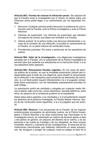 PROYECTO DE CÓDIGO ORGÁNICO INTEGRAL PENAL




Artículo 583.- Formas de conocer la infracción penal.- Sin perjuicio de
que la Fiscalía inicie la investigación por sí misma, la noticia sobre una
infracción penal podrá llegar a su conocimiento por los siguientes me-
dios:
1. Denuncia: Cualquier persona podrá denunciar la existencia de una in-
   fracción ante la Fiscalía, ante la Policía Investigativa o ante la Policía
   Nacional.
2. Informes de supervisión: Los informes de supervisión que efectúen
   los órganos de control, que deben ser remitidos a la Fiscalía.
3. Informe policial: Si la policía recibe una denuncia directamente o co-
   noce de la comisión de una infracción, la pondrá en conocimiento de
   la Fiscalía, en un plazo máximo de veinticuatro horas.
4. Providencias judiciales: Por autos y sentencias de los operadores de
   justicia.

Artículo 584.- Valor de la investigación.- Las diligencias investigativas
actuadas por la Fiscalía, con la cooperación de la Policía Investigativa le
servirán para que sustente sus actuaciones en la instrucción fiscal, o a su
vez desestime estos aspectos.

Artículo 585.- Actuaciones fiscales urgentes.- En los casos de ejerci-
cio público de la acción, en que la inmediata autorización judicial sea in-
dispensable para el éxito de una diligencia, para impedir la consumación
de la infracción o los necesarios para conservar los elementos de convic-
ción, la o el fiscal podrá requerir directamente a la o el juzgador compe-
tente dicha autorización, con las salvedades expresamente previstas en
este Código.
La autorización podrá ser solicitada y otorgada por cualquier medio idó-
neo al efecto, tales como fax, correo electrónico, llamada telefónica, entre
otros, sin perjuicio de la constancia posterior en el expediente.
Sobre estos actos urgentes y sus resultados y si el procedimiento respetó
los derechos de la persona investigada, la Fiscalía deberá informar, den-
tro de las veinticuatro horas siguientes, a la o el juzgador que los autori-
zó.

Artículo 586.- Reserva.- Las actuaciones de la Fiscalía, de los órganos
jurisdiccionales encargados de administrar justicia, de la Policía Investi-
gativa o Policía Nacional y de otras instituciones que intervengan en la
investigación previa, se mantendrán en reserva de terceros ajenos a ésta
y del público en general, sin perjuicio del derecho de la víctima, y de las
personas a las cuales se investiga y de sus abogados, de tener acceso
inmediato, efectivo y suficiente de las investigaciones. El personal de las
instituciones mencionadas que habiendo intervenido en estas actuacio-
nes, las divulguen o pongan de cualquier modo en peligro el éxito de la

                PRIMER DEBATE | COMISIÓN DE JUSTICIA Y ESTRUCTURA DEL ESTADO | 13 de junio de 2012 | Pág.   233 de 378
 