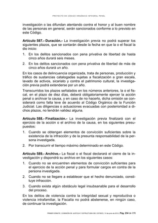PROYECTO DE CÓDIGO ORGÁNICO INTEGRAL PENAL




investigación o las difundan atentando contra el honor y al buen nombre
de las personas en general, serán sancionados conforme a lo previsto en
este Código.

Artículo 587.- Duración.- La investigación previa no podrá superar los
siguientes plazos, que se contarán desde la fecha en que la o el fiscal la
dio inicio:
1. En los delitos sancionados con pena privativa de libertad de hasta
   cinco años durará seis meses.
2. En los delitos sancionados con pena privativa de libertad de más de
   cinco años durará un año.
En los casos de delincuencia organizada, trata de personas, producción y
tráfico de sustancias catalogadas sujetas a fiscalización a gran escala,
lavado de activos, sicariato y contra el patrimonio cultural, la investiga-
ción previa podrá extenderse por un año.
Transcurridos los plazos señalados en los números anteriores, la o el fis-
cal, en el plazo de diez días, deberá obligatoriamente ejercer la acción
penal o archivar la causa, y en caso de no hacerlo, dicha omisión se con-
siderará como falta leve de acuerdo al Código Orgánico de la Función
Judicial. Las diligencias o actuaciones evacuadas con posterioridad a di-
chos plazos, no tendrán validez alguna.

Artículo 588.- Finalización.- La investigación previa finalizará con el
ejercicio de la acción o el archivo de la causa, en los siguientes presu-
puestos:
1. Cuando se obtengan elementos de convicción suficientes sobre la
   existencia de la infracción y de la presunta responsabilidad de la per-
   sona investigada.
2. Por transcurrir el tiempo máximo determinado en este Código.

Artículo 589.- Archivo.- La fiscal o el fiscal declarará el cierre de la in-
vestigación y dispondrá su archivo en los siguientes casos:
1. Cuando no se encuentren elementos de convicción suficientes para
   el ejercicio de la acción penal y para formular cargos en contra de la
   persona investigada.
2. Cuando no se llegare a establecer que el hecho denunciado, consti-
   tuye infracción.
3. Cuando exista algún obstáculo legal insubsanable para el desarrollo
   del proceso.
En los delitos de violencia contra la integridad sexual y reproductiva o
violencia intrafamiliar, la Fiscalía no podrá abstenerse, en ningún caso,
de continuar la investigación.

                PRIMER DEBATE | COMISIÓN DE JUSTICIA Y ESTRUCTURA DEL ESTADO | 13 de junio de 2012 | Pág.   234 de 378
 