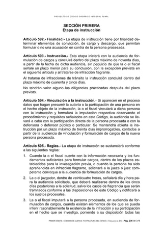 PROYECTO DE CÓDIGO ORGÁNICO INTEGRAL PENAL




                               SECCIÓN PRIMERA
                               Etapa de instrucción

Artículo 592.- Finalidad.- La etapa de instrucción tiene por finalidad de-
terminar elementos de convicción, de cargo y descargo, que permitan
formular o no una acusación en contra de la persona procesada.

Artículo 593.- Instrucción.- Esta etapa iniciará con la audiencia de for-
mulación de cargos y concluirá dentro del plazo máximo de noventa días,
a partir de la fecha de dicha audiencia, sin perjuicio de que la o el fiscal
señale un plazo menor para su conclusión, con la excepción prevista en
el siguiente artículo y al tratarse de infracción flagrante.
Al tratarse de infracciones de tránsito la instrucción concluirá dentro del
plazo máximo de cuarenta y cinco días.
No tendrán valor alguno las diligencias practicadas después del plazo
previsto.

Artículo 594.- Vinculación a la instrucción.- Si aparecen en el proceso
datos que hagan presumir la autoría o la participación de una persona en
el hecho objeto de la instrucción, la o el fiscal vinculará a dicha persona
con la instrucción y formulará la imputación respectiva observando el
procedimiento y requisitos señalados en este Código, la audiencia se lle-
vará a cabo con la participación directa de la persona procesada o con la
defensora o defensor público o particular. Se mantendrá abierta la ins-
trucción por un plazo máximo de treinta días improrrogables, contados a
partir de la audiencia de vinculación y formulación de cargos de la nueva
persona procesada.

Artículo 595.- Reglas.- La etapa de instrucción se sustanciará conforme
a las siguientes reglas:
1. Cuando la o el fiscal cuente con la información necesaria y los fun-
   damentos suficientes para formular cargos, dentro de los plazos es-
   tablecidos para la investigación previa, o cuando la persona ha sido
   aprehendida en infracción flagrante, solicitará a la jueza o juez com-
   petente convoque a la audiencia de formulación de cargos.
2. La o el juzgador, dentro de veinticuatro horas, señalará día y hora pa-
   ra la audiencia solicitada, que deberá realizarse dentro de los cinco
   días posteriores a la solicitud, salvo los casos de flagrancia que serán
   tramitados conforme a las disposiciones de este Código y notificará a
   los sujetos procesales.
3. La o el fiscal imputará a la persona procesada, en audiencia de for-
   mulación de cargos, cuando existan elementos de los que se pueda
   inferir razonablemente la existencia de la infracción y su participación
   en el hecho que se investiga, poniendo a su disposición todas las

                PRIMER DEBATE | COMISIÓN DE JUSTICIA Y ESTRUCTURA DEL ESTADO | 13 de junio de 2012 | Pág.   236 de 378
 