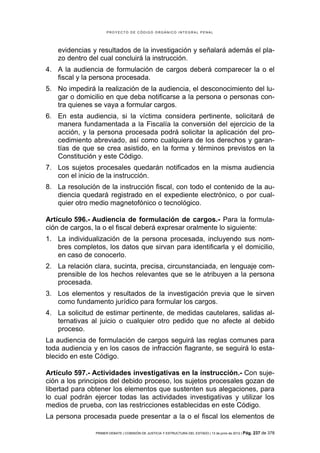 PROYECTO DE CÓDIGO ORGÁNICO INTEGRAL PENAL




   evidencias y resultados de la investigación y señalará además el pla-
   zo dentro del cual concluirá la instrucción.
4. A la audiencia de formulación de cargos deberá comparecer la o el
   fiscal y la persona procesada.
5. No impedirá la realización de la audiencia, el desconocimiento del lu-
   gar o domicilio en que deba notificarse a la persona o personas con-
   tra quienes se vaya a formular cargos.
6. En esta audiencia, si la víctima considera pertinente, solicitará de
   manera fundamentada a la Fiscalía la conversión del ejercicio de la
   acción, y la persona procesada podrá solicitar la aplicación del pro-
   cedimiento abreviado, así como cualquiera de los derechos y garan-
   tías de que se crea asistido, en la forma y términos previstos en la
   Constitución y este Código.
7. Los sujetos procesales quedarán notificados en la misma audiencia
   con el inicio de la instrucción.
8. La resolución de la instrucción fiscal, con todo el contenido de la au-
   diencia quedará registrado en el expediente electrónico, o por cual-
   quier otro medio magnetofónico o tecnológico.

Artículo 596.- Audiencia de formulación de cargos.- Para la formula-
ción de cargos, la o el fiscal deberá expresar oralmente lo siguiente:
1. La individualización de la persona procesada, incluyendo sus nom-
   bres completos, los datos que sirvan para identificarla y el domicilio,
   en caso de conocerlo.
2. La relación clara, sucinta, precisa, circunstanciada, en lenguaje com-
   prensible de los hechos relevantes que se le atribuyen a la persona
   procesada.
3. Los elementos y resultados de la investigación previa que le sirven
   como fundamento jurídico para formular los cargos.
4. La solicitud de estimar pertinente, de medidas cautelares, salidas al-
   ternativas al juicio o cualquier otro pedido que no afecte al debido
   proceso.
La audiencia de formulación de cargos seguirá las reglas comunes para
toda audiencia y en los casos de infracción flagrante, se seguirá lo esta-
blecido en este Código.

Artículo 597.- Actividades investigativas en la instrucción.- Con suje-
ción a los principios del debido proceso, los sujetos procesales gozan de
libertad para obtener los elementos que sustenten sus alegaciones, para
lo cual podrán ejercer todas las actividades investigativas y utilizar los
medios de prueba, con las restricciones establecidas en este Código.
La persona procesada puede presentar a la o el fiscal los elementos de

                PRIMER DEBATE | COMISIÓN DE JUSTICIA Y ESTRUCTURA DEL ESTADO | 13 de junio de 2012 | Pág.   237 de 378
 