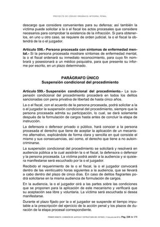 PROYECTO DE CÓDIGO ORGÁNICO INTEGRAL PENAL




descargo que considere convenientes para su defensa; así también la
víctima puede solicitar a la o el fiscal los actos procesales que considere
necesarios para comprobar la existencia de la infracción. Si para obtener-
los, en uno u otro caso, se requiere de orden judicial, la o el fiscal la ob-
tendrá de la o el juzgador.

Artículo 598.- Persona procesada con síntomas de enfermedad men-
tal.- Si la persona procesada mostrare síntomas de enfermedad mental,
la o el fiscal ordenará su inmediato reconocimiento, para cuyo fin nom-
brará y posesionará a un médico psiquiatra, para que presente su infor-
me por escrito, en un plazo determinado.


                     PARÁGRAFO ÚNICO
            Suspensión condicional del procedimiento

Artículo 599.- Suspensión condicional del procedimiento.- La sus-
pensión condicional del procedimiento procederá en todos los delitos
sancionadas con pena privativa de libertad de hasta cinco años.
La o el fiscal, con el acuerdo de la persona procesada, podrá solicitar a la
o el juzgador la suspensión condicional del procedimiento, siempre que la
persona procesada admita su participación, lo cual, se dará solamente
después de la formulación de cargos hasta antes de concluir la etapa de
instrucción.
La defensora o defensor privado o público, hará conocer a la persona
procesada el derecho que tiene de aceptar la aplicación de un mecanis-
mo alternativo, explicándole de forma clara y sencilla en qué consiste el
mismo y sus consecuencias, así como, el derecho que tiene a no autoin-
criminarse.
La suspensión condicional del procedimiento se solicitará y resolverá en
audiencia pública a la cual asistirán la o el fiscal, la defensora o defensor
y la persona procesada. La víctima podrá asistir a la audiencia y si quisie-
ra manifestarse será escuchado por la o el juzgador.
Recibido el requerimiento de la o el fiscal, la o el juzgador convocará
dentro de las veinticuatro horas siguientes a la audiencia, que se llevará
a cabo dentro del plazo de cinco días. En caso de delitos flagrantes po-
drá solicitarse en la misma audiencia de formulación de cargos.
En la audiencia, la o el juzgador oirá a las partes sobre las condiciones
que se proponen para la aplicación de este mecanismo y verificará que
su aceptación sea libre y voluntaria. La víctima será escuchada si desea
manifestarse.
Durante el plazo fijado por la o el juzgador se suspende el tiempo impu-
table a la prescripción del ejercicio de la acción penal y los plazos de du-
ración de la etapa procesal correspondiente.
                PRIMER DEBATE | COMISIÓN DE JUSTICIA Y ESTRUCTURA DEL ESTADO | 13 de junio de 2012 | Pág.   238 de 378
 