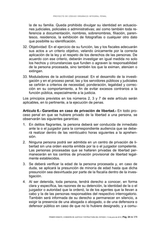PROYECTO DE CÓDIGO ORGÁNICO INTEGRAL PENAL




    la de su familia. Queda prohibido divulgar su identidad en actuacio-
    nes judiciales, policiales o administrativas; así como también toda re-
    ferencia a documentación, nombres, sobrenombres, filiación, paren-
    tesco, residencia, la exhibición de fotografías o cualquier otro dato
    que posibilite su identificación.
32. Objetividad: En el ejercicio de su función, las y los fiscales adecuarán
    sus actos a un criterio objetivo, velando únicamente por la correcta
    aplicación de la ley y el respeto de los derechos de las personas. De
    acuerdo con ese criterio, deberán investigar en igual medida no solo
    los hechos y circunstancias que funden o agraven la responsabilidad
    de la persona procesada, sino también los que la eximan, atenúen o
    extingan.
33. Moduladores de la actividad procesal: En el desarrollo de la investi-
    gación y en el proceso penal, las y los servidores públicos y judiciales
    se ceñirán a criterios de necesidad, ponderación, legalidad y correc-
    ción en su comportamiento, a fin de evitar excesos contrarios a la
    función pública, especialmente a la justicia.
Los principios previstos en los números 2, 3 y 7 de este artículo serán
aplicables, en lo pertinente, a la ejecución de penas.

Artículo 6.- Garantías en caso de privación de libertad.- En todo pro-
ceso penal en que se hubiere privado de la libertad a una persona, se
observarán las siguientes garantías:
1. En delitos flagrantes, la persona deberá ser conducida de inmediato
   ante la o el juzgador para la correspondiente audiencia que se debe-
   rá realizar dentro de las veinticuatro horas siguientes a la aprehen-
   sión.
2. Ninguna persona podrá ser admitida en un centro de privación de li-
   bertad sin una orden escrita emitida por la o el juzgador competente.
   Las personas procesadas que se hallaren privadas de libertad per-
   manecerán en los centros de privación provisional de libertad legal-
   mente establecidos.
3. Se deberá verificar la edad de la persona procesada y, en caso de
   duda, se aplicará la presunción de minoría de edad hasta que dicha
   presunción sea desvirtuada por parte de la fiscalía dentro de la inves-
   tigación.
4. Al ser detenida, toda persona, tendrá derecho a conocer, en forma
   clara y específica, las razones de su detención, la identidad de la o el
   juzgador o autoridad que la ordenó, la de los agentes que la llevan a
   cabo y la de las personas responsables del respectivo interrogatorio.
   También será informada de su derecho a permanecer en silencio, a
   exigir la presencia de una abogada o abogado, o de una defensora o
   defensor público en caso de que no lo hubiere designado, y a comu-


                 PRIMER DEBATE | COMISIÓN DE JUSTICIA Y ESTRUCTURA DEL ESTADO | 13 de junio de 2012 | Pág.   24 de 378
 
